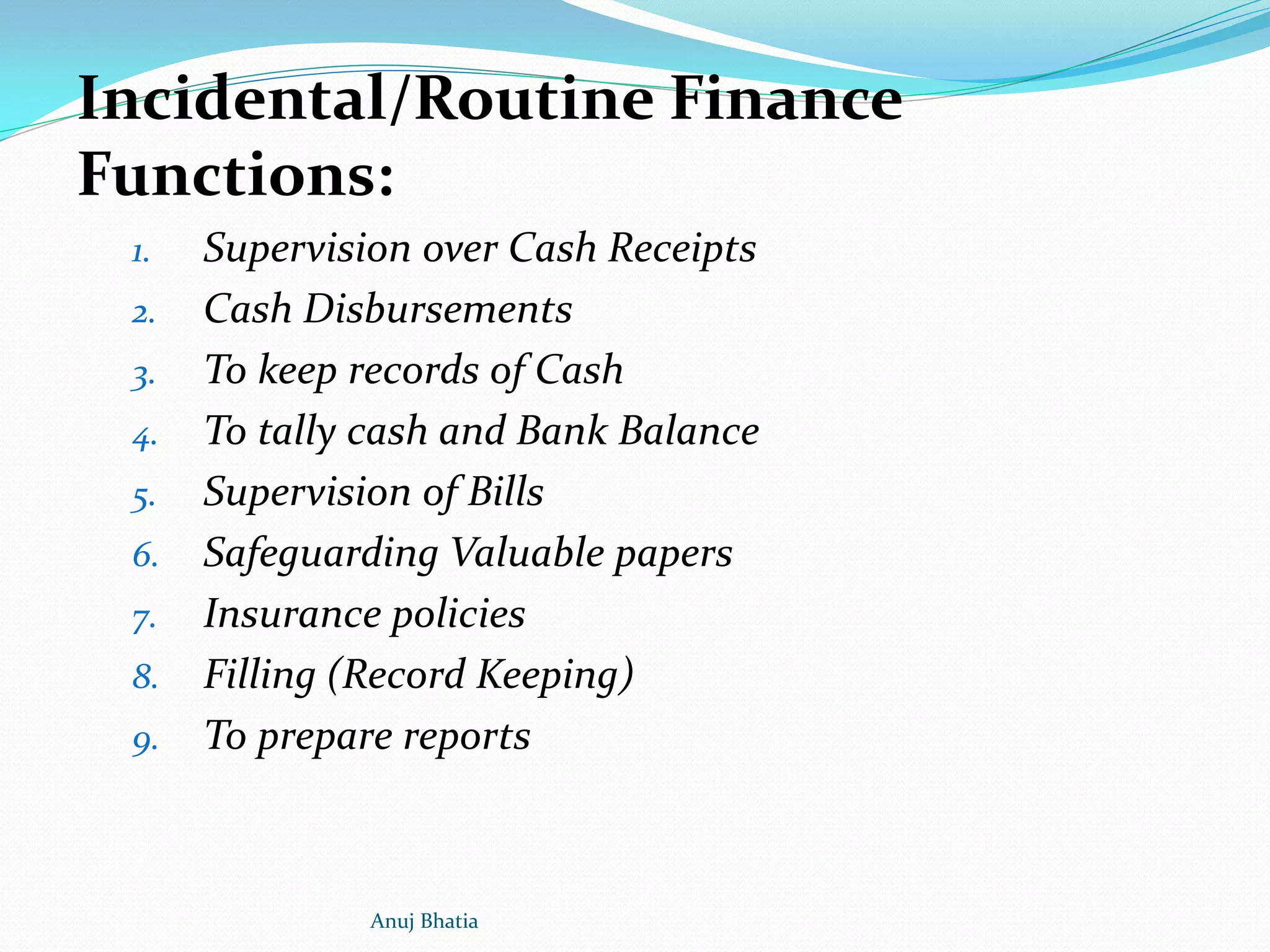 Incidental/Routine Finance
Functions:
1. Supervision over Cash Receipts
2. Cash Disbursements
3. To keep records of Cash
4. To tally cash and Bank Balance
5. Supervision of Bills
6. Safeguarding Valuable papers
7. Insurance policies
8. Filling (Record Keeping)
9. To prepare reports
Anuj Bhatia
 