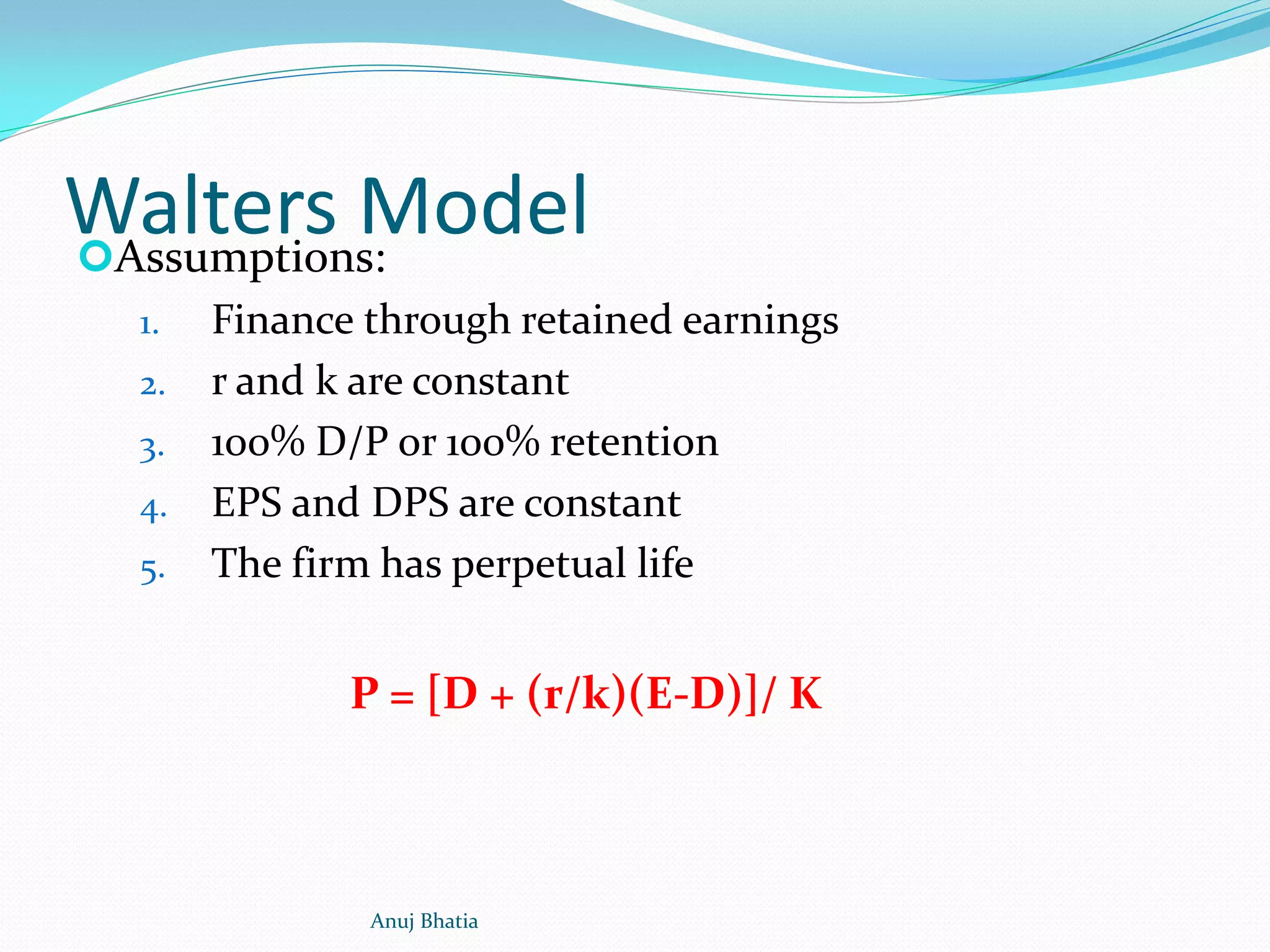 Walters ModelAssumptions:
1. Finance through retained earnings
2. r and k are constant
3. 100% D/P or 100% retention
4. EPS and DPS are constant
5. The firm has perpetual life
P = [D + (r/k)(E-D)]/ K
Anuj Bhatia
 