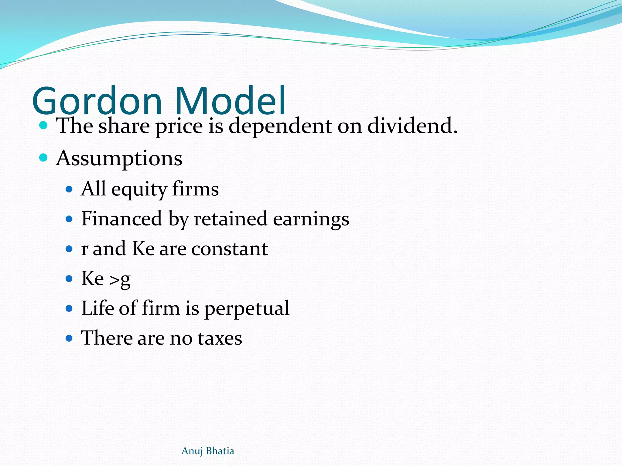Gordon Model The share price is dependent on dividend.
 Assumptions
 All equity firms
 Financed by retained earnings
 r and Ke are constant
 Ke >g
 Life of firm is perpetual
 There are no taxes
Anuj Bhatia
 