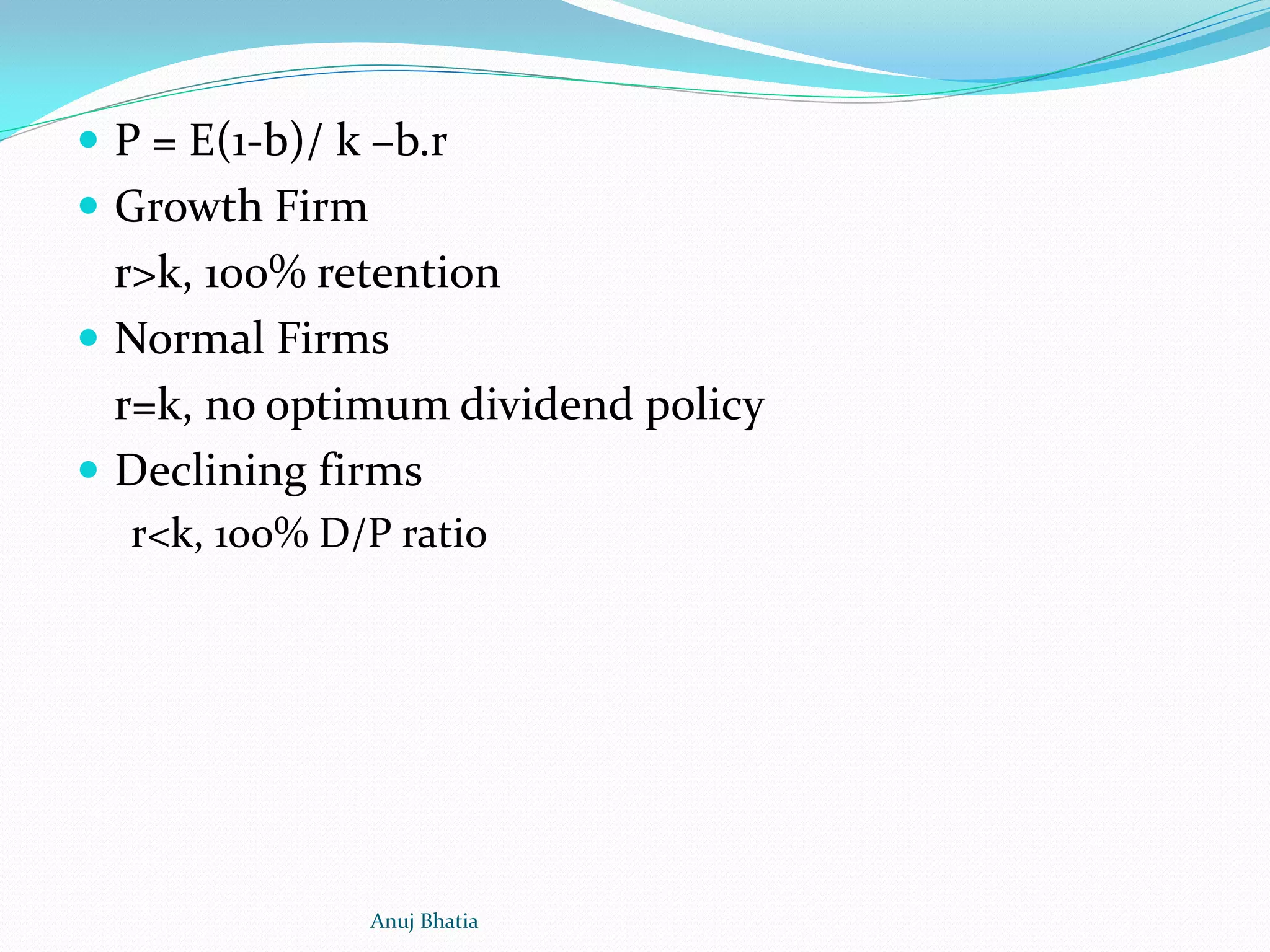  P = E(1-b)/ k –b.r
 Growth Firm
r>k, 100% retention
 Normal Firms
r=k, no optimum dividend policy
 Declining firms
r<k, 100% D/P ratio
Anuj Bhatia
 