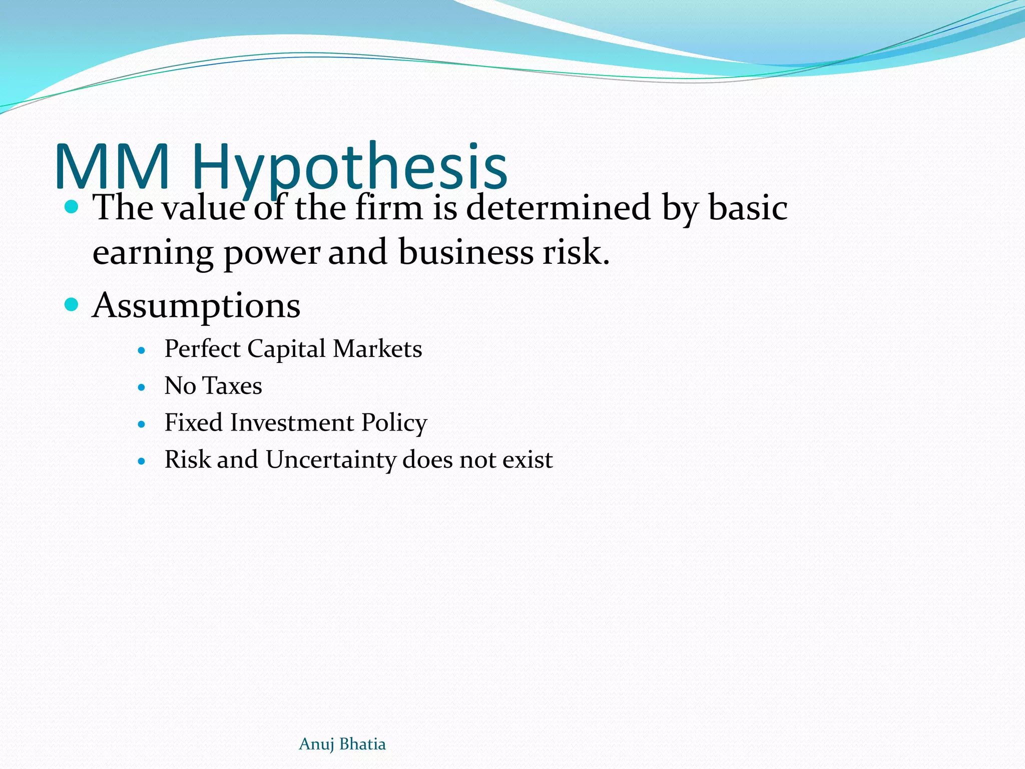 MM Hypothesis The value of the firm is determined by basic
earning power and business risk.
 Assumptions
 Perfect Capital Markets
 No Taxes
 Fixed Investment Policy
 Risk and Uncertainty does not exist
Anuj Bhatia
 