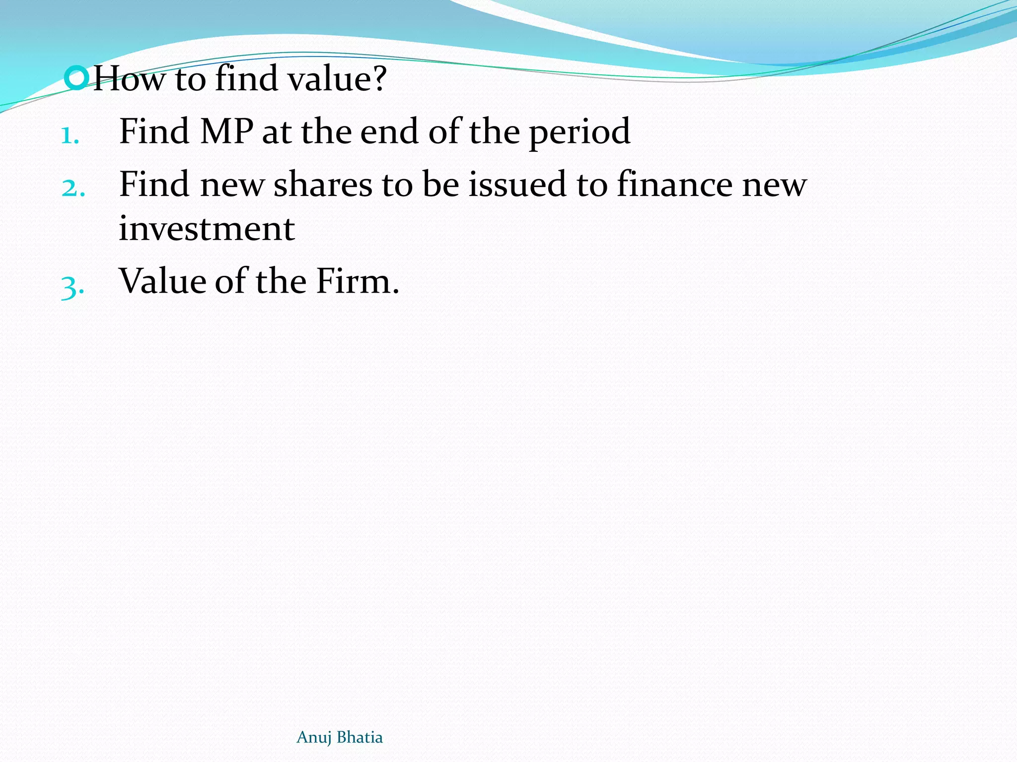 How to find value?
1. Find MP at the end of the period
2. Find new shares to be issued to finance new
investment
3. Value of the Firm.
Anuj Bhatia
 