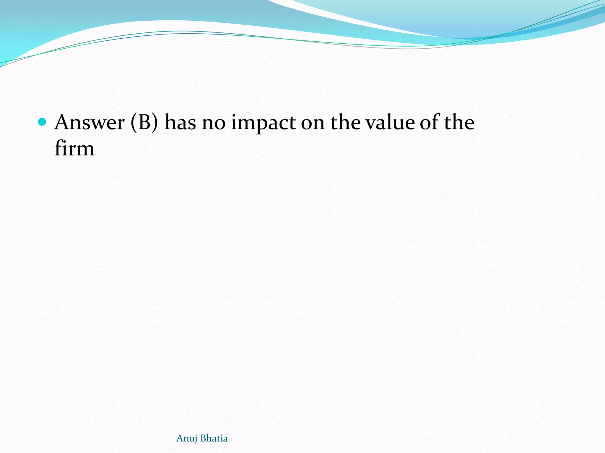  Answer (B) has no impact on the value of the
firm
Anuj Bhatia
 