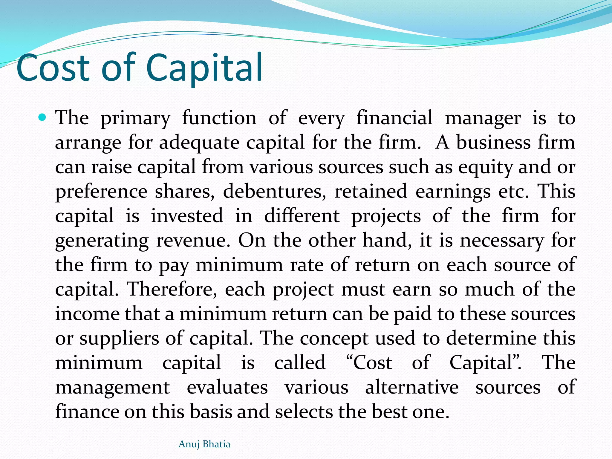 Cost of Capital
 The primary function of every financial manager is to
arrange for adequate capital for the firm. A business firm
can raise capital from various sources such as equity and or
preference shares, debentures, retained earnings etc. This
capital is invested in different projects of the firm for
generating revenue. On the other hand, it is necessary for
the firm to pay minimum rate of return on each source of
capital. Therefore, each project must earn so much of the
income that a minimum return can be paid to these sources
or suppliers of capital. The concept used to determine this
minimum capital is called “Cost of Capital”. The
management evaluates various alternative sources of
finance on this basis and selects the best one.
Anuj Bhatia
 