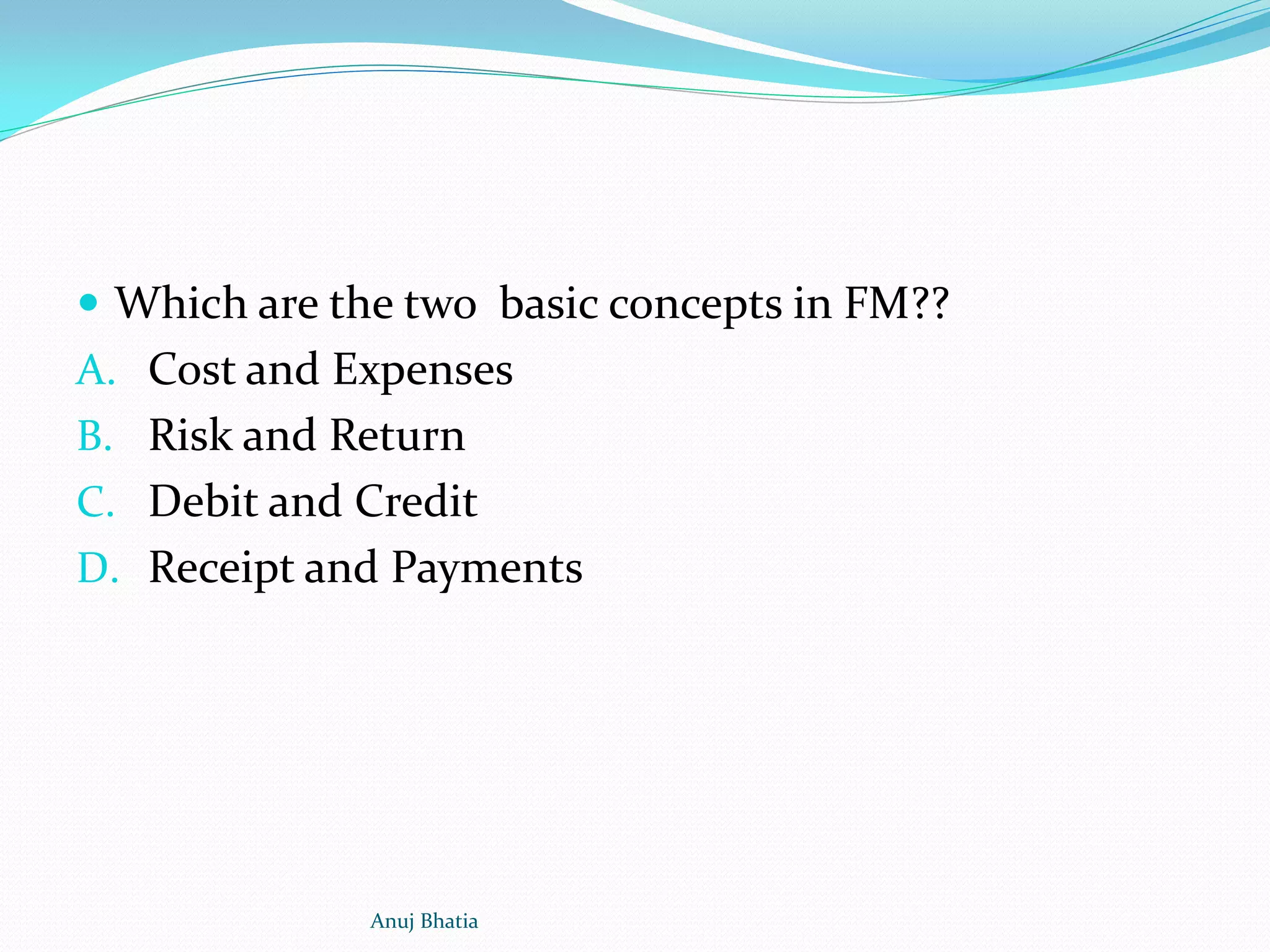  Which are the two basic concepts in FM??
A. Cost and Expenses
B. Risk and Return
C. Debit and Credit
D. Receipt and Payments
Anuj Bhatia
 