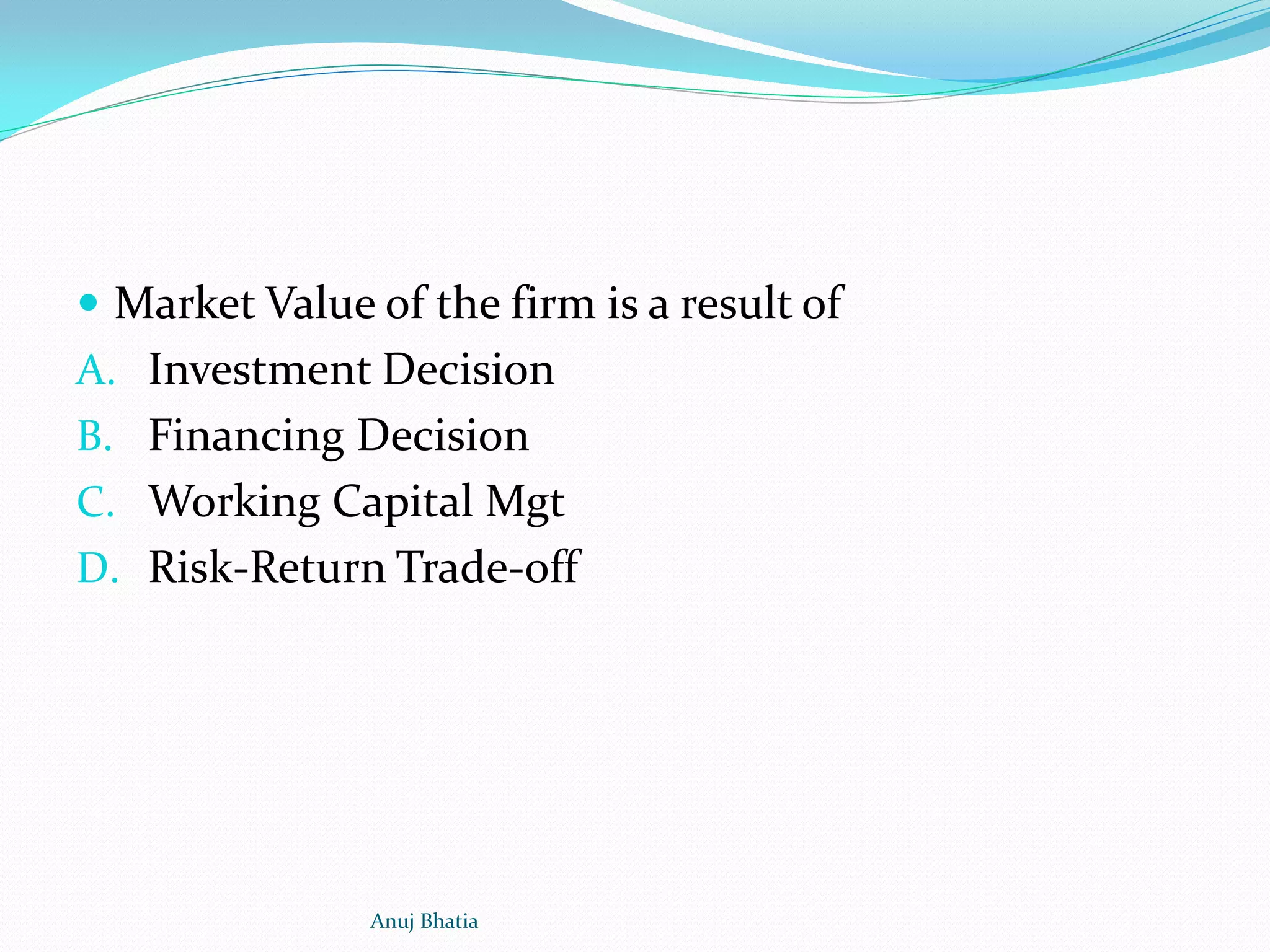  Market Value of the firm is a result of
A. Investment Decision
B. Financing Decision
C. Working Capital Mgt
D. Risk-Return Trade-off
Anuj Bhatia
 