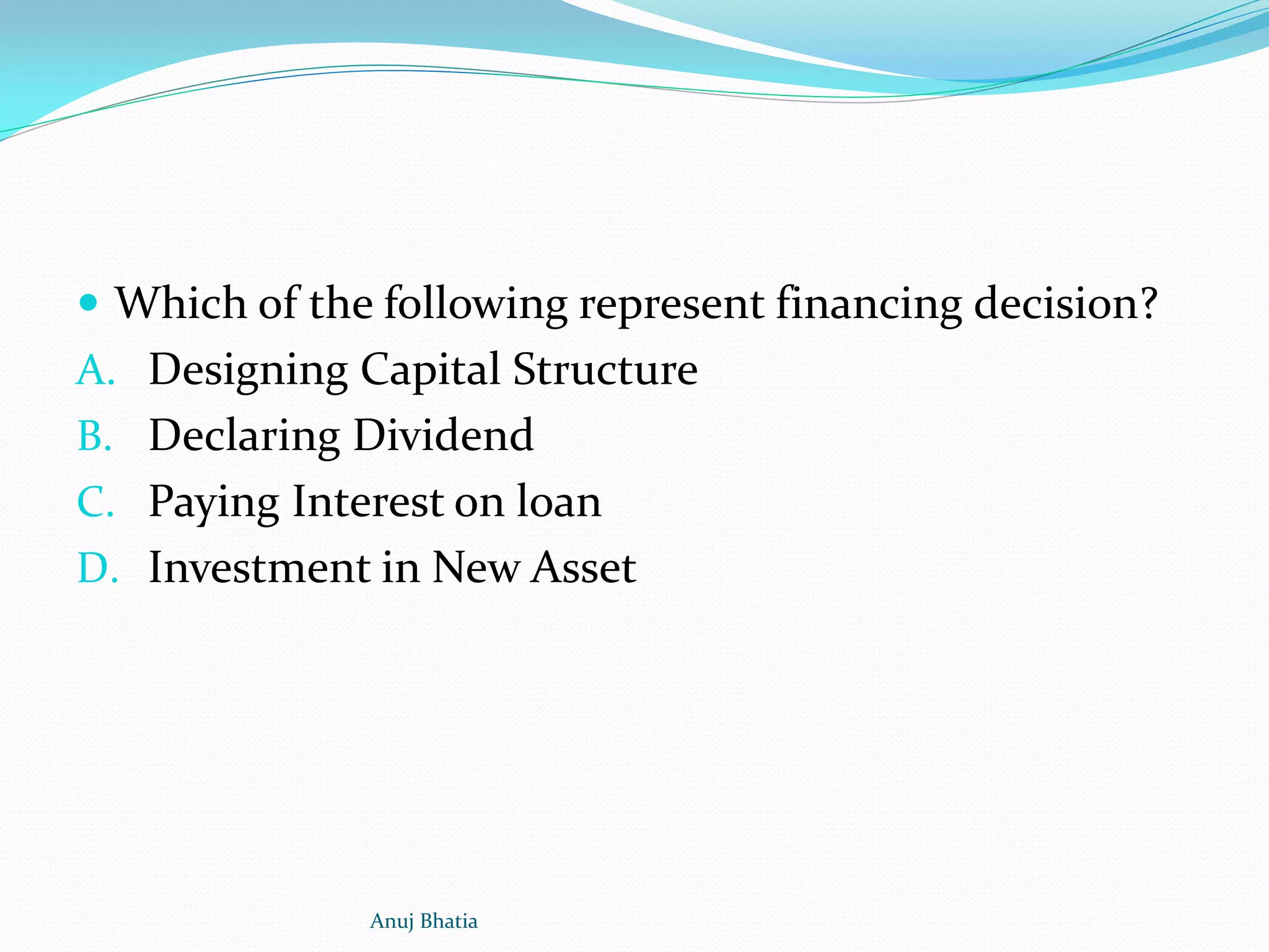  Which of the following represent financing decision?
A. Designing Capital Structure
B. Declaring Dividend
C. Paying Interest on loan
D. Investment in New Asset
Anuj Bhatia
 