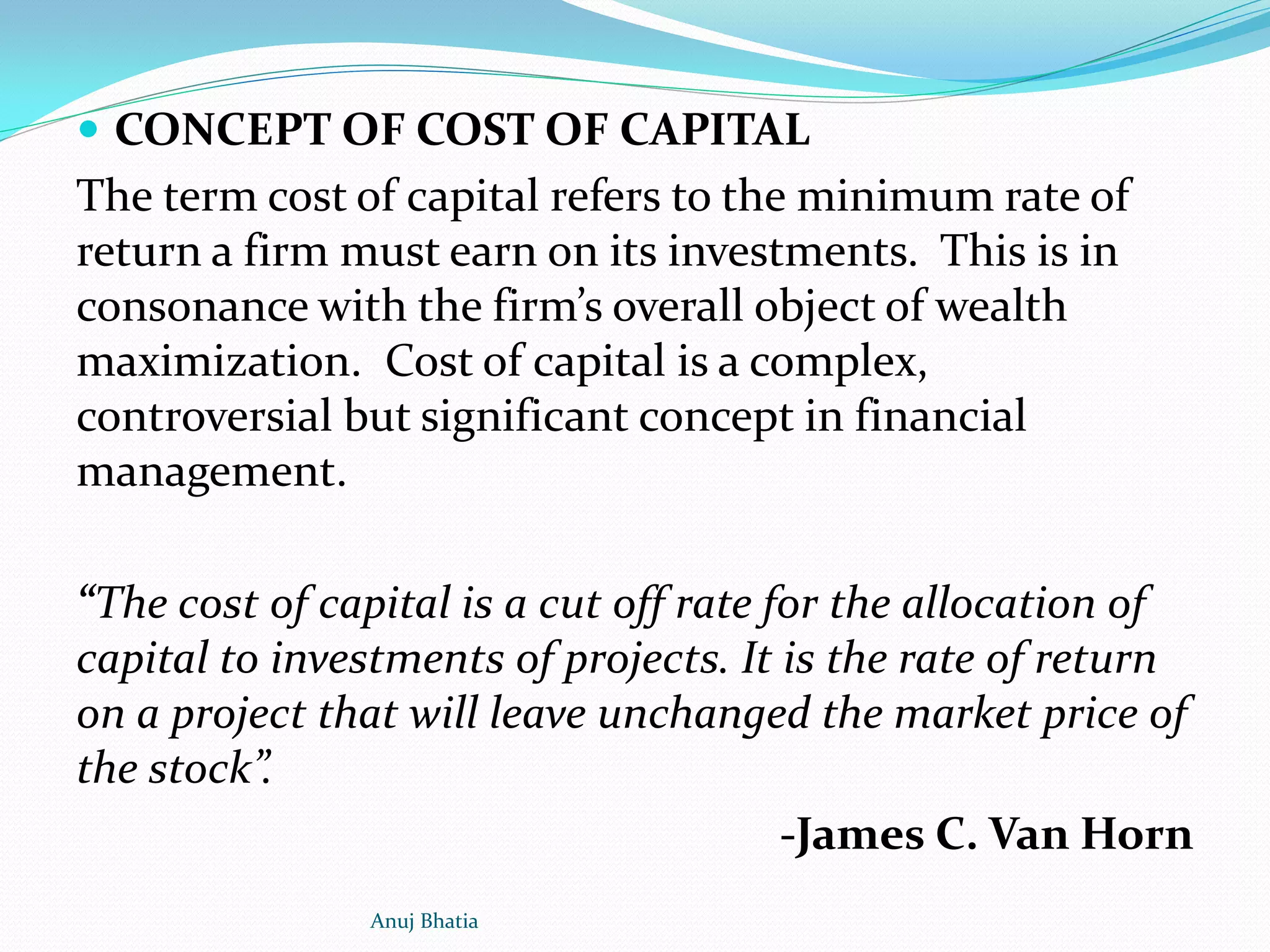  CONCEPT OF COST OF CAPITAL
The term cost of capital refers to the minimum rate of
return a firm must earn on its investments. This is in
consonance with the firm’s overall object of wealth
maximization. Cost of capital is a complex,
controversial but significant concept in financial
management.
“The cost of capital is a cut off rate for the allocation of
capital to investments of projects. It is the rate of return
on a project that will leave unchanged the market price of
the stock”.
-James C. Van Horn
Anuj Bhatia
 
