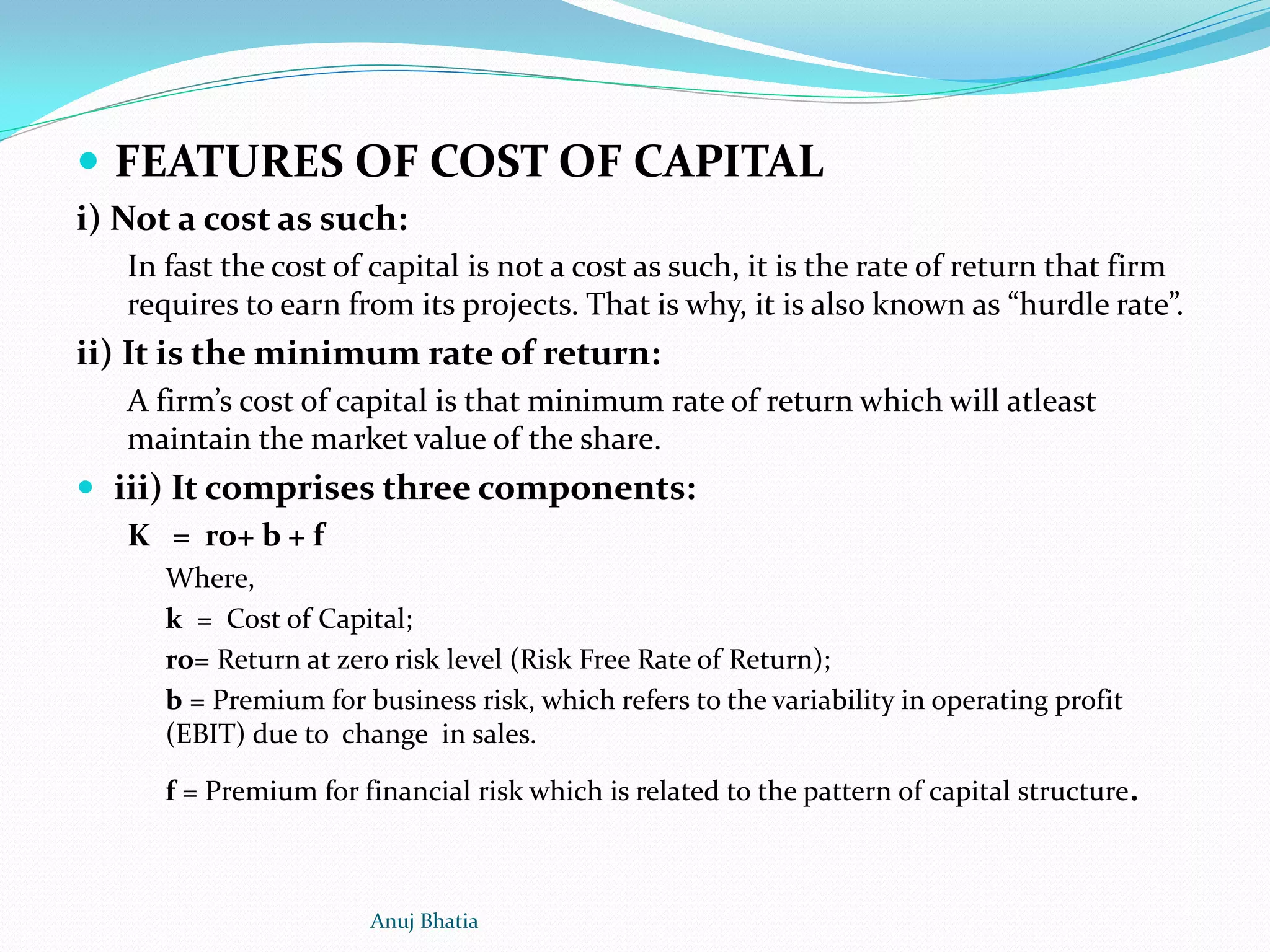 FEATURES OF COST OF CAPITAL
i) Not a cost as such:
In fast the cost of capital is not a cost as such, it is the rate of return that firm
requires to earn from its projects. That is why, it is also known as “hurdle rate”.
ii) It is the minimum rate of return:
A firm’s cost of capital is that minimum rate of return which will atleast
maintain the market value of the share.
 iii) It comprises three components:
K = ro+ b + f
Where,
k = Cost of Capital;
ro= Return at zero risk level (Risk Free Rate of Return);
b = Premium for business risk, which refers to the variability in operating profit
(EBIT) due to change in sales.
f = Premium for financial risk which is related to the pattern of capital structure.
Anuj Bhatia
 