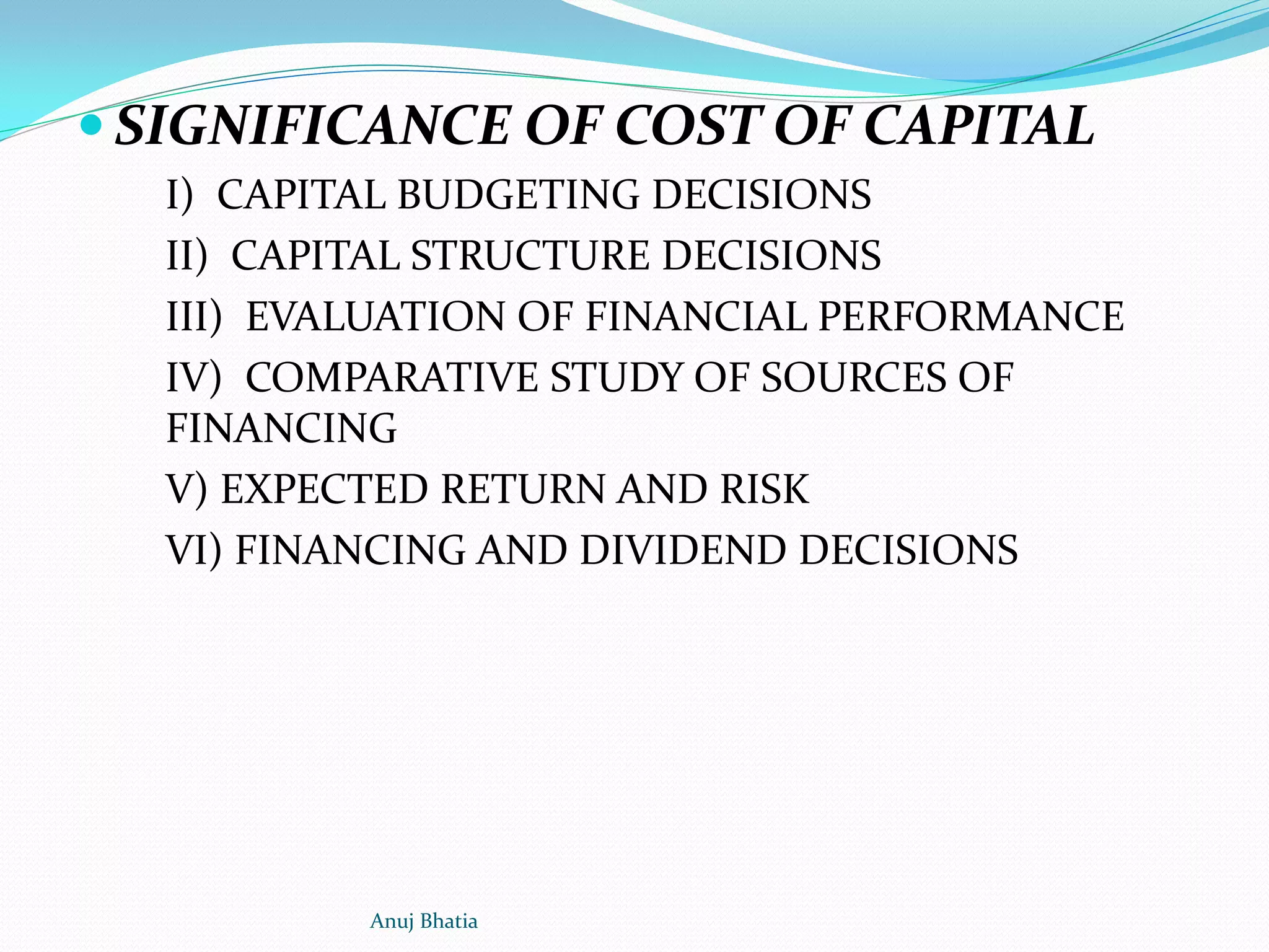  SIGNIFICANCE OF COST OF CAPITAL
I) CAPITAL BUDGETING DECISIONS
II) CAPITAL STRUCTURE DECISIONS
III) EVALUATION OF FINANCIAL PERFORMANCE
IV) COMPARATIVE STUDY OF SOURCES OF
FINANCING
V) EXPECTED RETURN AND RISK
VI) FINANCING AND DIVIDEND DECISIONS
Anuj Bhatia
 