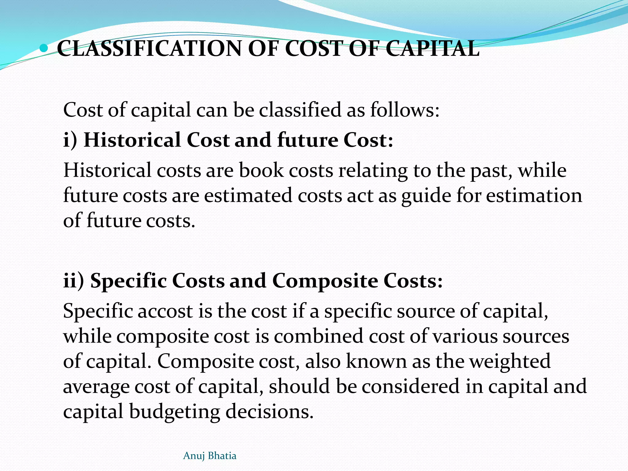  CLASSIFICATION OF COST OF CAPITAL
Cost of capital can be classified as follows:
i) Historical Cost and future Cost:
Historical costs are book costs relating to the past, while
future costs are estimated costs act as guide for estimation
of future costs.
ii) Specific Costs and Composite Costs:
Specific accost is the cost if a specific source of capital,
while composite cost is combined cost of various sources
of capital. Composite cost, also known as the weighted
average cost of capital, should be considered in capital and
capital budgeting decisions.
Anuj Bhatia
 