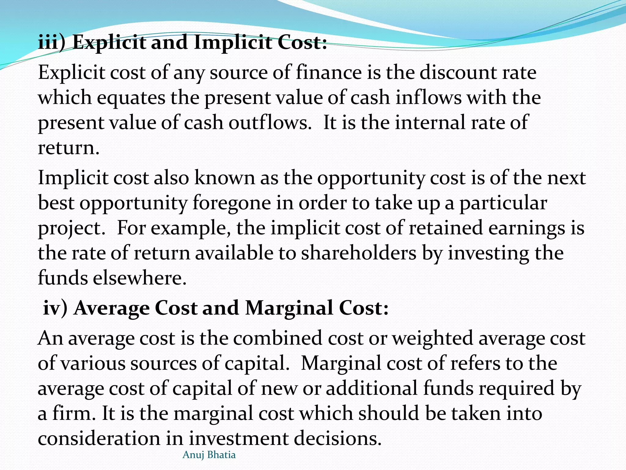 iii) Explicit and Implicit Cost:
Explicit cost of any source of finance is the discount rate
which equates the present value of cash inflows with the
present value of cash outflows. It is the internal rate of
return.
Implicit cost also known as the opportunity cost is of the next
best opportunity foregone in order to take up a particular
project. For example, the implicit cost of retained earnings is
the rate of return available to shareholders by investing the
funds elsewhere.
iv) Average Cost and Marginal Cost:
An average cost is the combined cost or weighted average cost
of various sources of capital. Marginal cost of refers to the
average cost of capital of new or additional funds required by
a firm. It is the marginal cost which should be taken into
consideration in investment decisions.
Anuj Bhatia
 