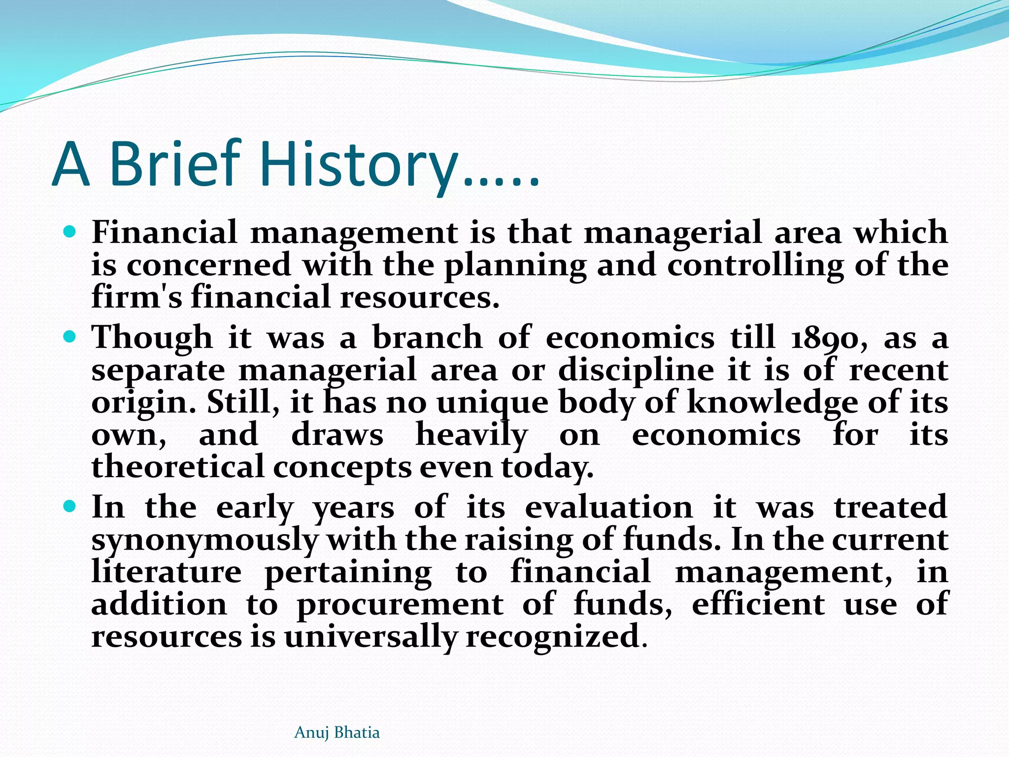 A Brief History…..
 Financial management is that managerial area which
is concerned with the planning and controlling of the
firm's financial resources.
 Though it was a branch of economics till 1890, as a
separate managerial area or discipline it is of recent
origin. Still, it has no unique body of knowledge of its
own, and draws heavily on economics for its
theoretical concepts even today.
 In the early years of its evaluation it was treated
synonymously with the raising of funds. In the current
literature pertaining to financial management, in
addition to procurement of funds, efficient use of
resources is universally recognized.
Anuj Bhatia
 