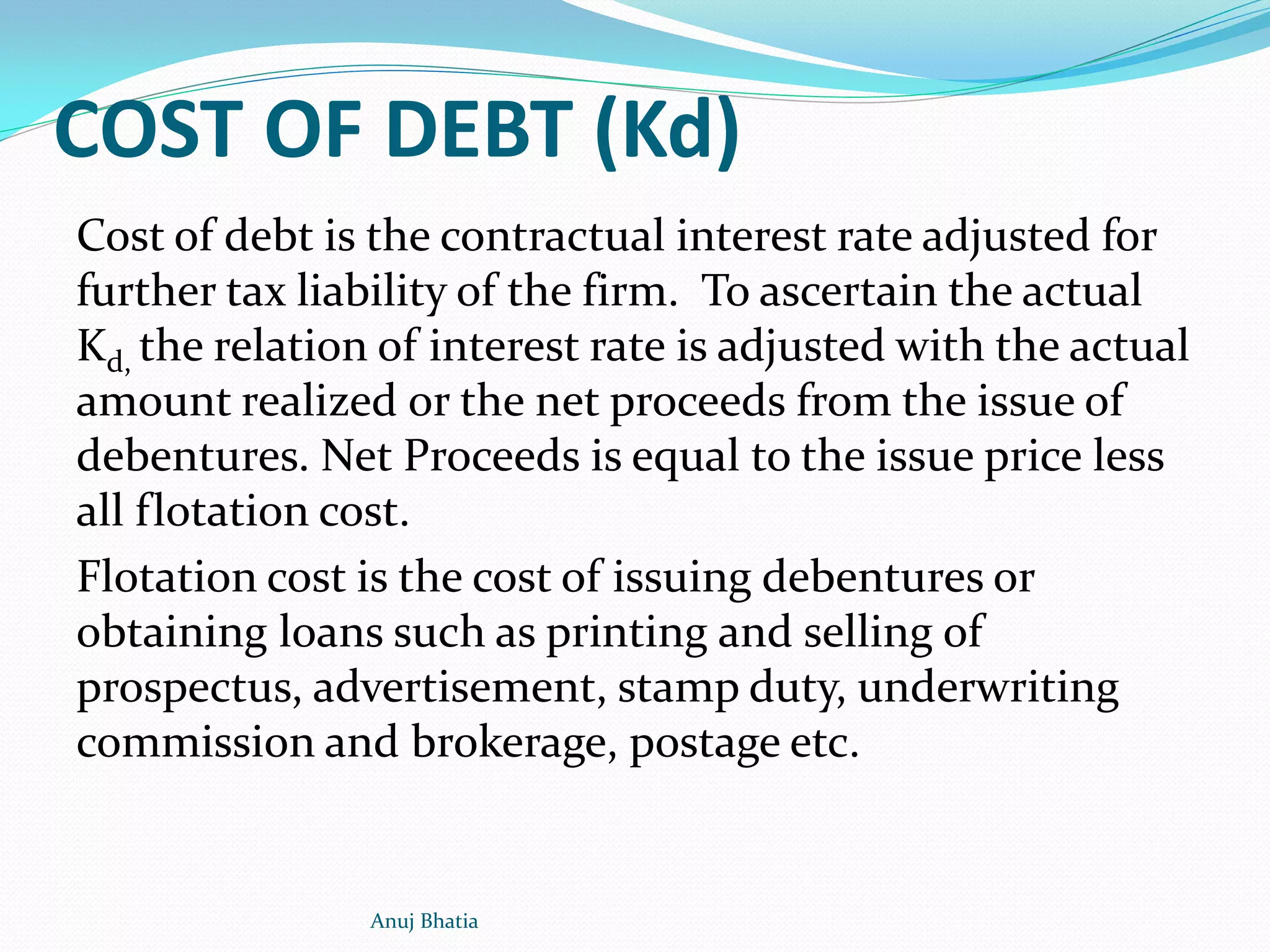 COST OF DEBT (Kd)
Cost of debt is the contractual interest rate adjusted for
further tax liability of the firm. To ascertain the actual
Kd, the relation of interest rate is adjusted with the actual
amount realized or the net proceeds from the issue of
debentures. Net Proceeds is equal to the issue price less
all flotation cost.
Flotation cost is the cost of issuing debentures or
obtaining loans such as printing and selling of
prospectus, advertisement, stamp duty, underwriting
commission and brokerage, postage etc.
Anuj Bhatia
 
