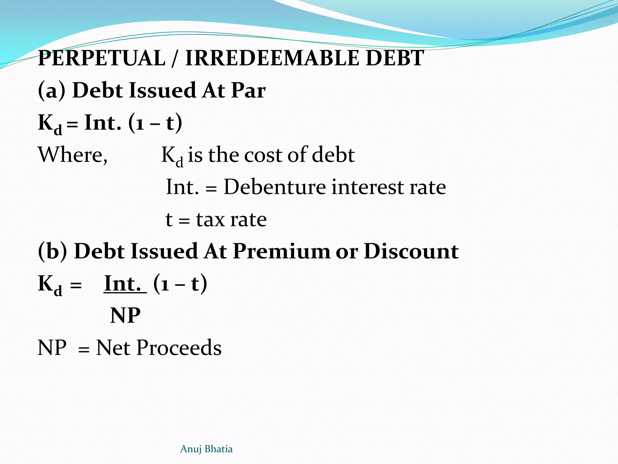 PERPETUAL / IRREDEEMABLE DEBT
(a) Debt Issued At Par
Kd = Int. (1 – t)
Where, Kd is the cost of debt
Int. = Debenture interest rate
t = tax rate
(b) Debt Issued At Premium or Discount
Kd = Int. (1 – t)
NP
NP = Net Proceeds
Anuj Bhatia
 