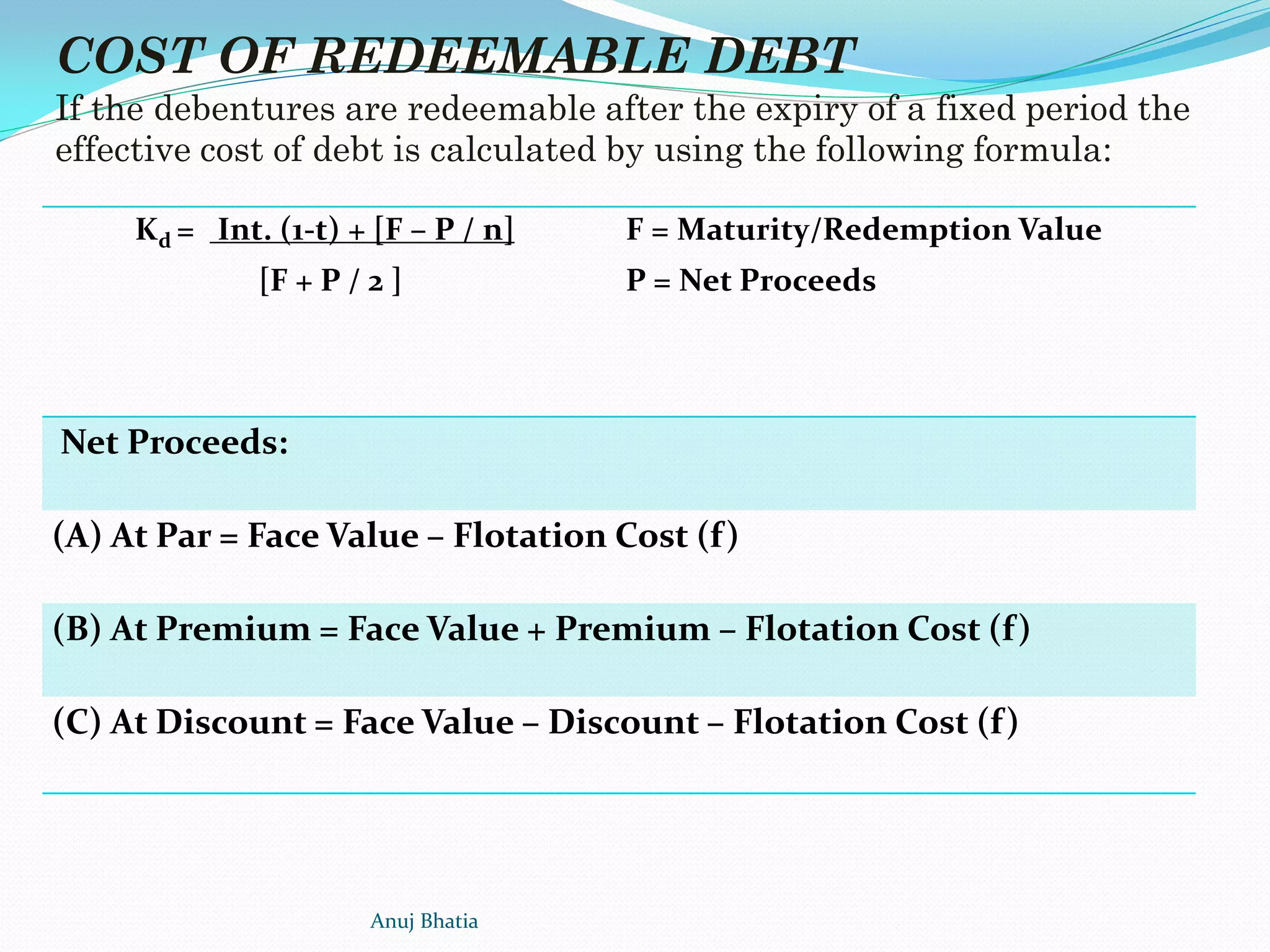 Kd = Int. (1-t) + [F – P / n]
[F + P / 2 ]
F = Maturity/Redemption Value
P = Net Proceeds
Net Proceeds:
(A) At Par = Face Value – Flotation Cost (f)
(B) At Premium = Face Value + Premium – Flotation Cost (f)
(C) At Discount = Face Value – Discount – Flotation Cost (f)
COST OF REDEEMABLE DEBT
If the debentures are redeemable after the expiry of a fixed period the
effective cost of debt is calculated by using the following formula:
Anuj Bhatia
 