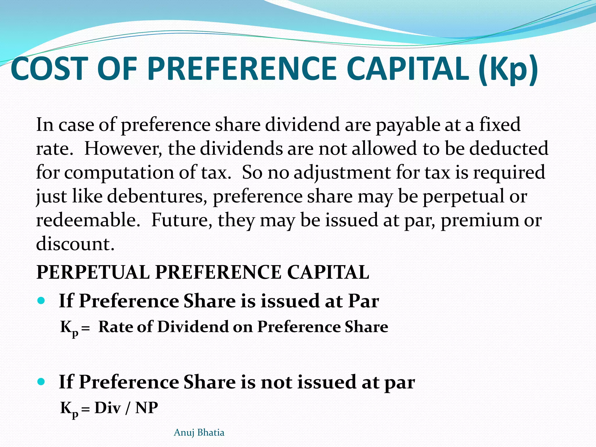 COST OF PREFERENCE CAPITAL (Kp)
In case of preference share dividend are payable at a fixed
rate. However, the dividends are not allowed to be deducted
for computation of tax. So no adjustment for tax is required
just like debentures, preference share may be perpetual or
redeemable. Future, they may be issued at par, premium or
discount.
PERPETUAL PREFERENCE CAPITAL
 If Preference Share is issued at Par
Kp = Rate of Dividend on Preference Share
 If Preference Share is not issued at par
Kp = Div / NP
Anuj Bhatia
 