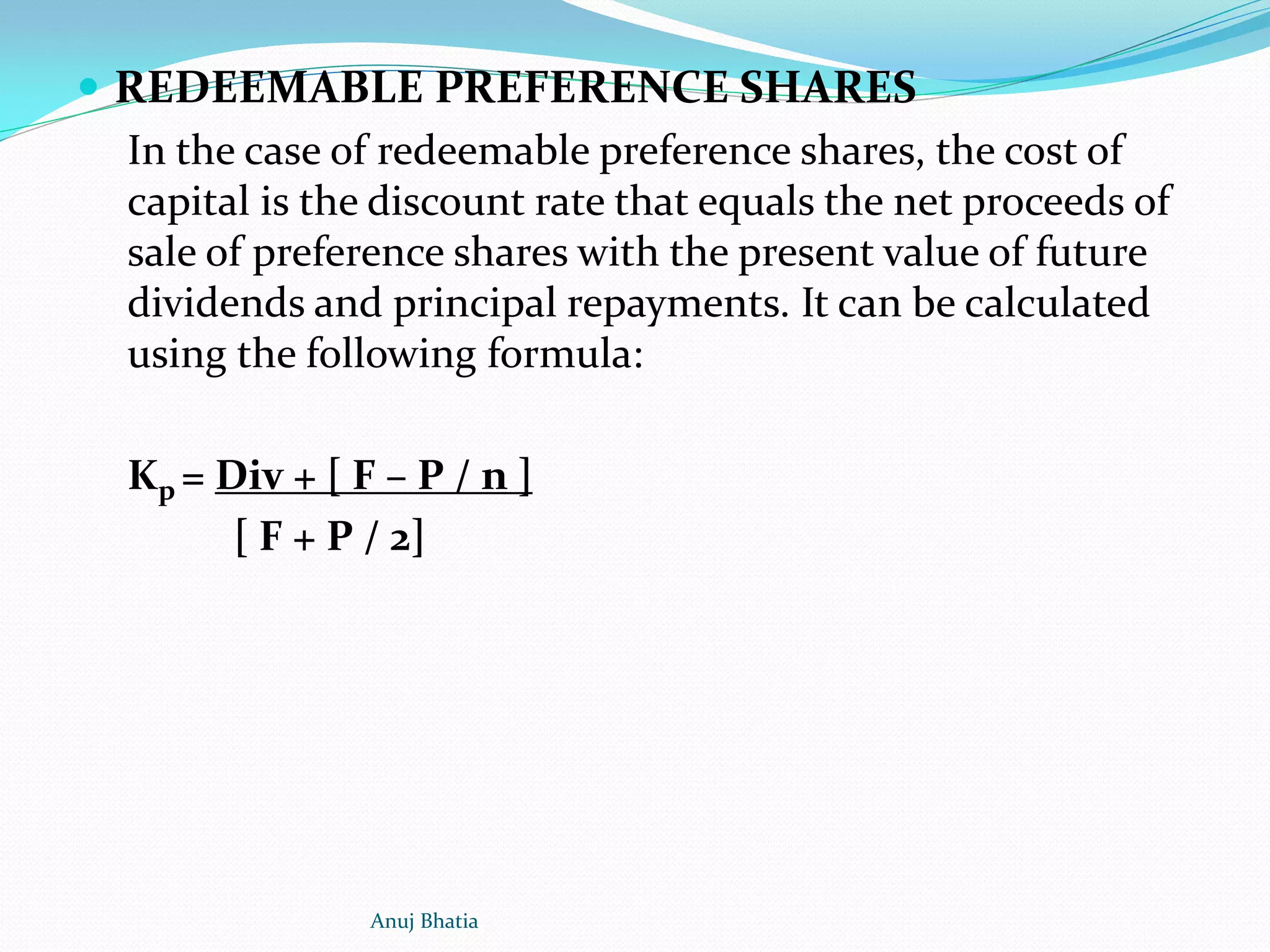  REDEEMABLE PREFERENCE SHARES
In the case of redeemable preference shares, the cost of
capital is the discount rate that equals the net proceeds of
sale of preference shares with the present value of future
dividends and principal repayments. It can be calculated
using the following formula:
Kp = Div + [ F – P / n ]
[ F + P / 2]
Anuj Bhatia
 