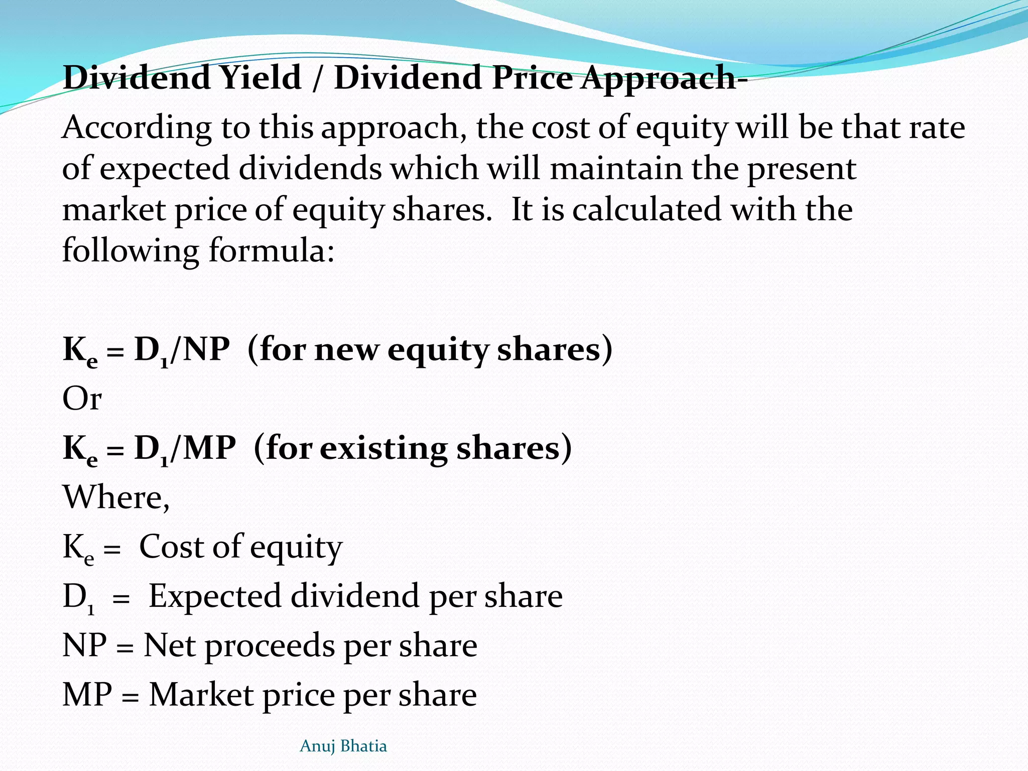 Dividend Yield / Dividend Price Approach-
According to this approach, the cost of equity will be that rate
of expected dividends which will maintain the present
market price of equity shares. It is calculated with the
following formula:
Ke = D1/NP (for new equity shares)
Or
Ke = D1/MP (for existing shares)
Where,
Ke = Cost of equity
D1 = Expected dividend per share
NP = Net proceeds per share
MP = Market price per share
Anuj Bhatia
 