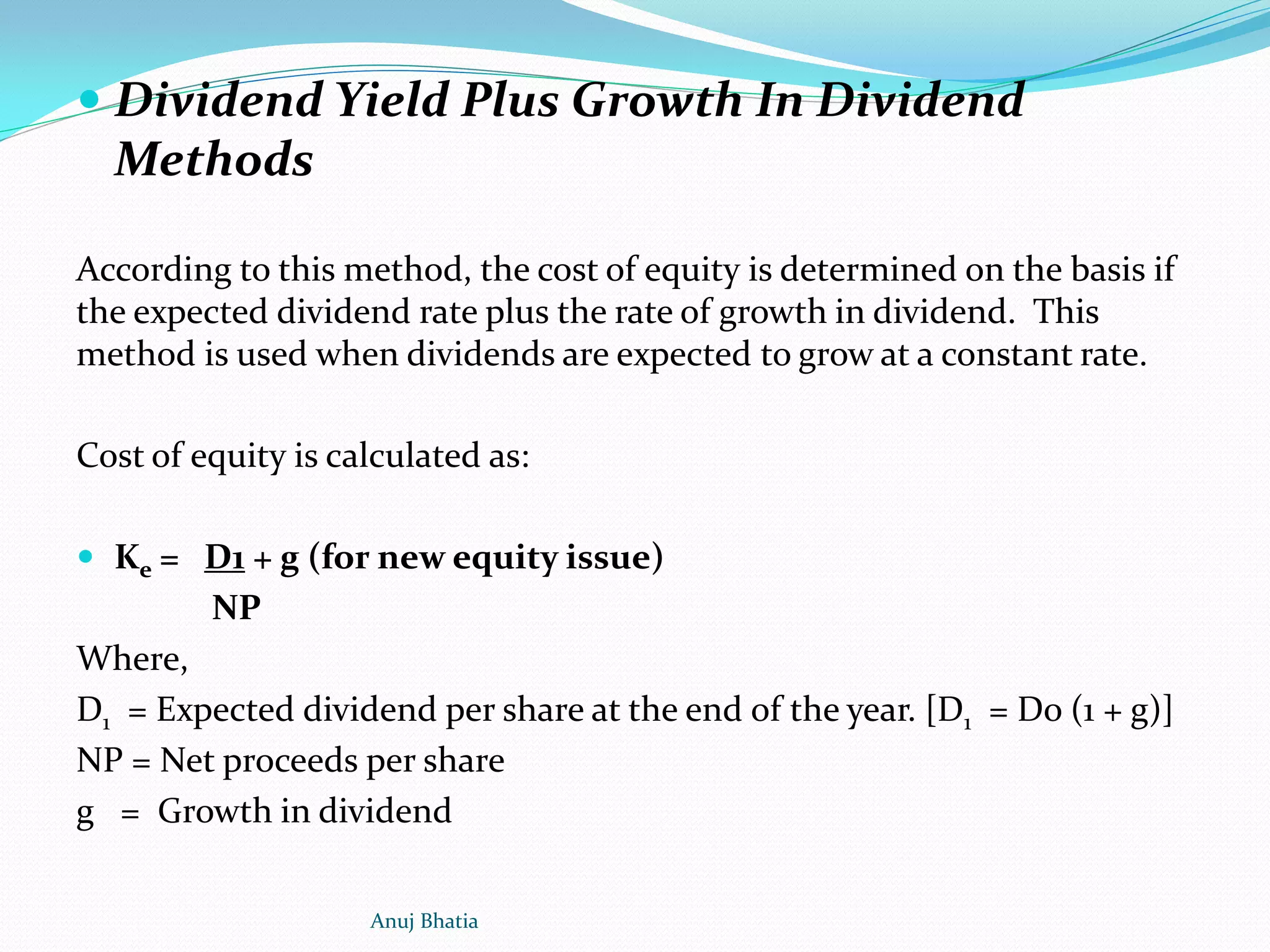  Dividend Yield Plus Growth In Dividend
Methods
According to this method, the cost of equity is determined on the basis if
the expected dividend rate plus the rate of growth in dividend. This
method is used when dividends are expected to grow at a constant rate.
Cost of equity is calculated as:
 Ke = D1 + g (for new equity issue)
NP
Where,
D1 = Expected dividend per share at the end of the year. [D1 = Do (1 + g)]
NP = Net proceeds per share
g = Growth in dividend
Anuj Bhatia
 