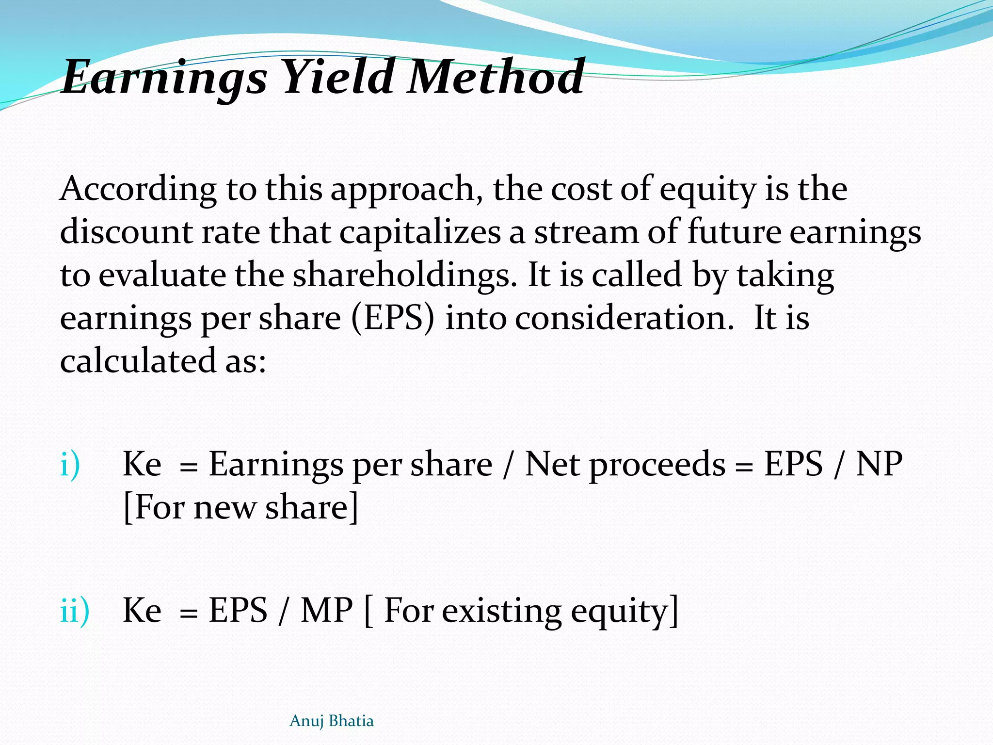 Earnings Yield Method
According to this approach, the cost of equity is the
discount rate that capitalizes a stream of future earnings
to evaluate the shareholdings. It is called by taking
earnings per share (EPS) into consideration. It is
calculated as:
i) Ke = Earnings per share / Net proceeds = EPS / NP
[For new share]
ii) Ke = EPS / MP [ For existing equity]
Anuj Bhatia
 
