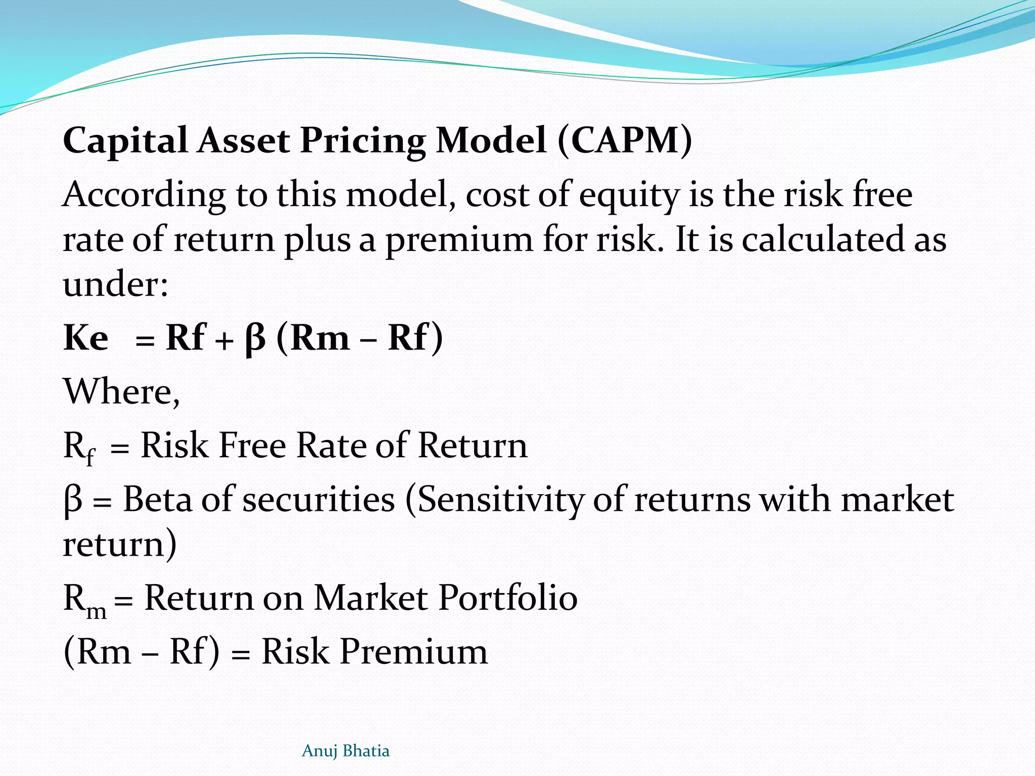 Capital Asset Pricing Model (CAPM)
According to this model, cost of equity is the risk free
rate of return plus a premium for risk. It is calculated as
under:
Ke = Rf + β (Rm – Rf)
Where,
Rf = Risk Free Rate of Return
β = Beta of securities (Sensitivity of returns with market
return)
Rm = Return on Market Portfolio
(Rm – Rf) = Risk Premium
Anuj Bhatia
 