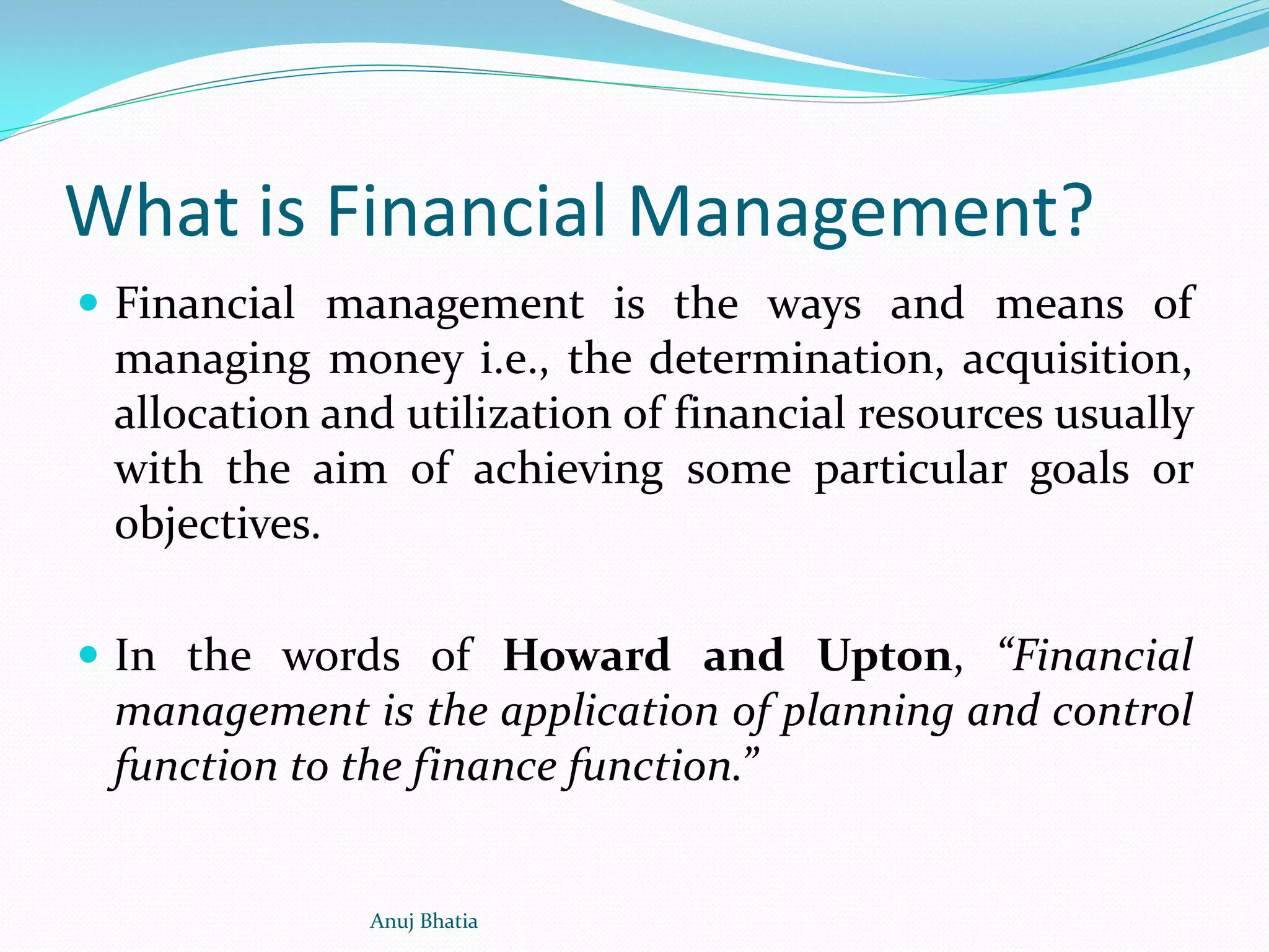 What is Financial Management?
 Financial management is the ways and means of
managing money i.e., the determination, acquisition,
allocation and utilization of financial resources usually
with the aim of achieving some particular goals or
objectives.
 In the words of Howard and Upton, “Financial
management is the application of planning and control
function to the finance function.”
Anuj Bhatia
 