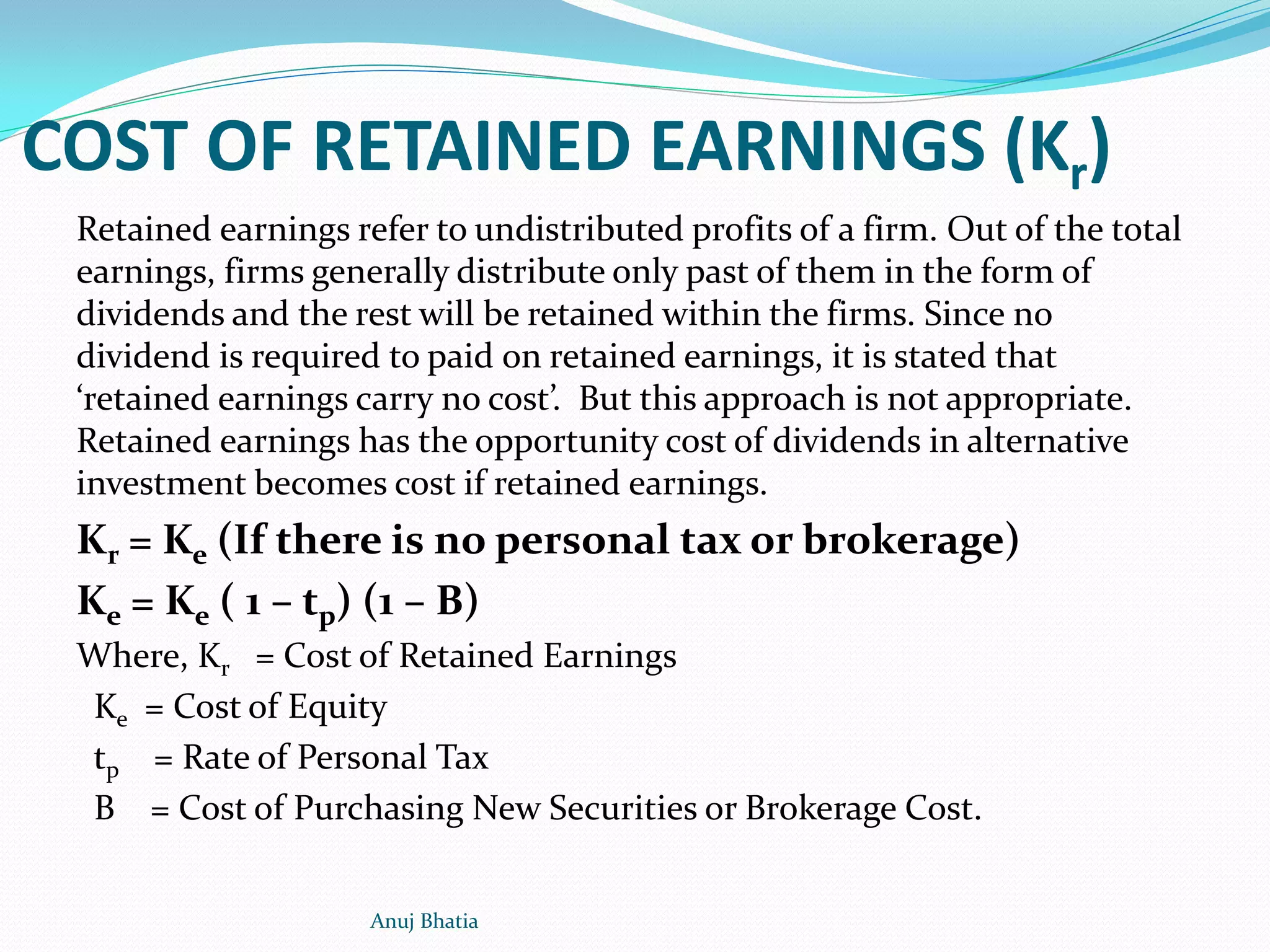 COST OF RETAINED EARNINGS (Kr)
Retained earnings refer to undistributed profits of a firm. Out of the total
earnings, firms generally distribute only past of them in the form of
dividends and the rest will be retained within the firms. Since no
dividend is required to paid on retained earnings, it is stated that
‘retained earnings carry no cost’. But this approach is not appropriate.
Retained earnings has the opportunity cost of dividends in alternative
investment becomes cost if retained earnings.
Kr = Ke (If there is no personal tax or brokerage)
Ke = Ke ( 1 – tp) (1 – B)
Where, Kr = Cost of Retained Earnings
Ke = Cost of Equity
tp = Rate of Personal Tax
B = Cost of Purchasing New Securities or Brokerage Cost.
Anuj Bhatia
 