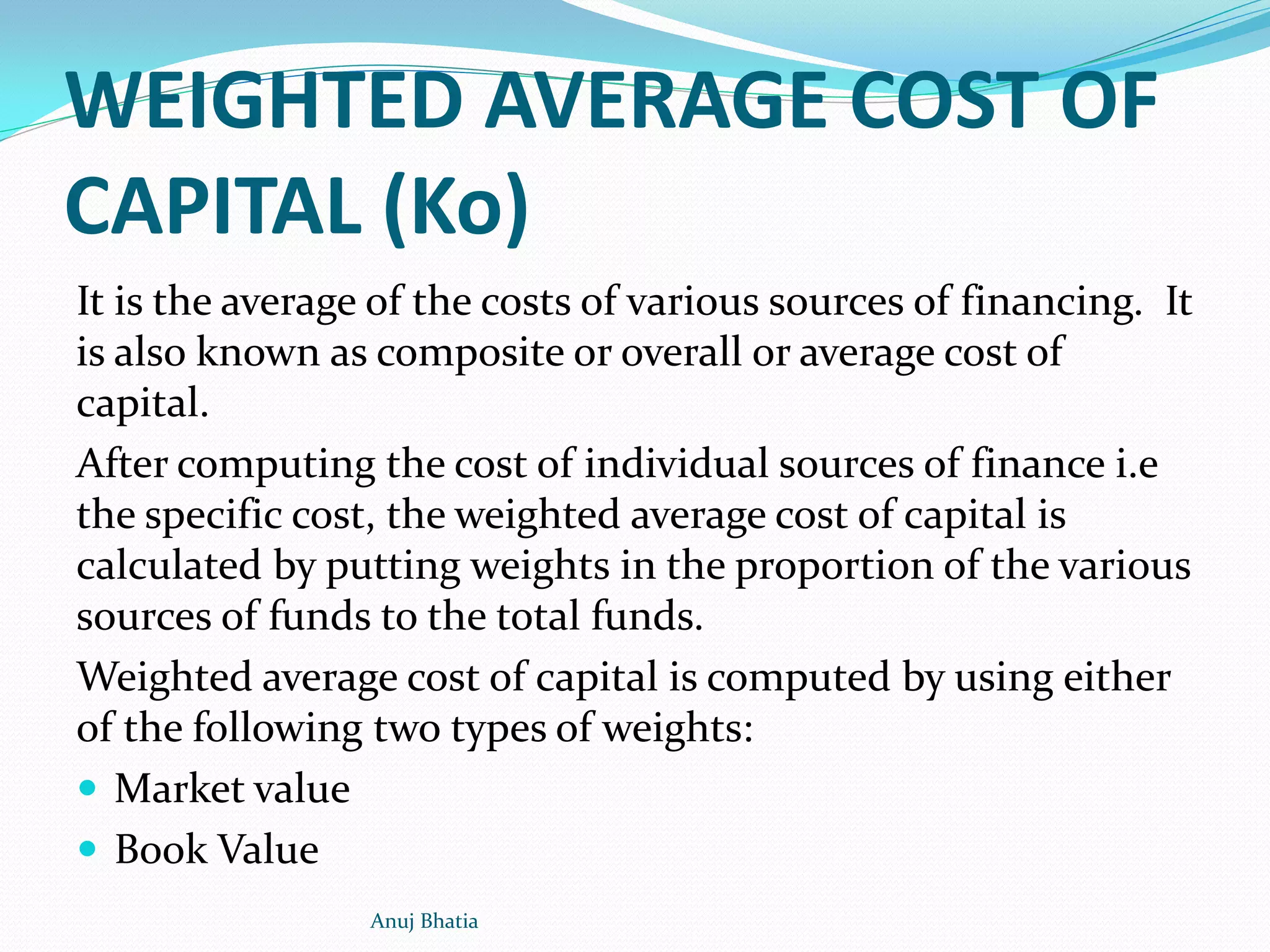 WEIGHTED AVERAGE COST OF
CAPITAL (Ko)
It is the average of the costs of various sources of financing. It
is also known as composite or overall or average cost of
capital.
After computing the cost of individual sources of finance i.e
the specific cost, the weighted average cost of capital is
calculated by putting weights in the proportion of the various
sources of funds to the total funds.
Weighted average cost of capital is computed by using either
of the following two types of weights:
 Market value
 Book Value
Anuj Bhatia
 