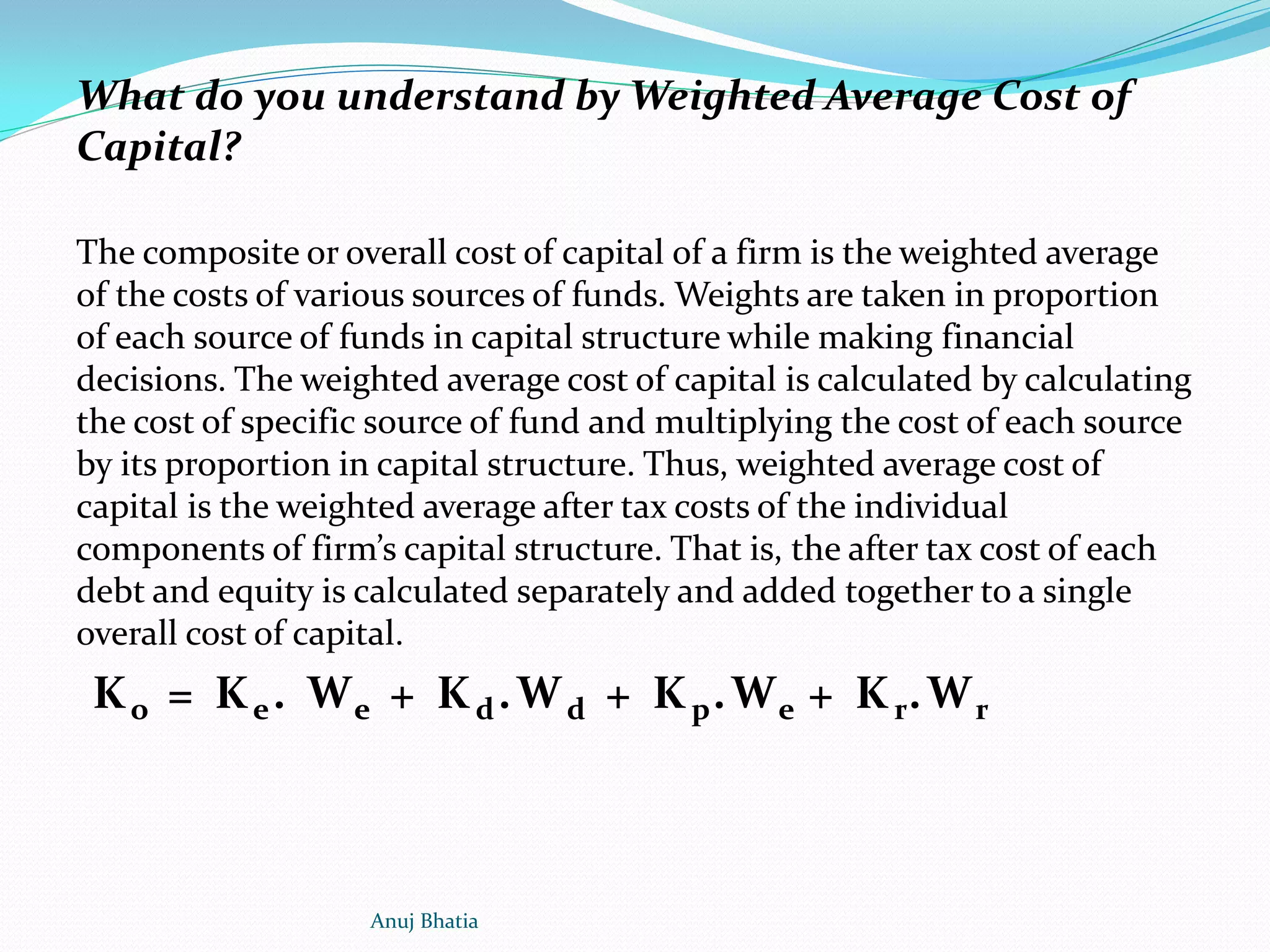 What do you understand by Weighted Average Cost of
Capital?
The composite or overall cost of capital of a firm is the weighted average
of the costs of various sources of funds. Weights are taken in proportion
of each source of funds in capital structure while making financial
decisions. The weighted average cost of capital is calculated by calculating
the cost of specific source of fund and multiplying the cost of each source
by its proportion in capital structure. Thus, weighted average cost of
capital is the weighted average after tax costs of the individual
components of firm’s capital structure. That is, the after tax cost of each
debt and equity is calculated separately and added together to a single
overall cost of capital.
Ko = Ke. We + Kd.Wd + Kp.We + Kr.Wr
Anuj Bhatia
 