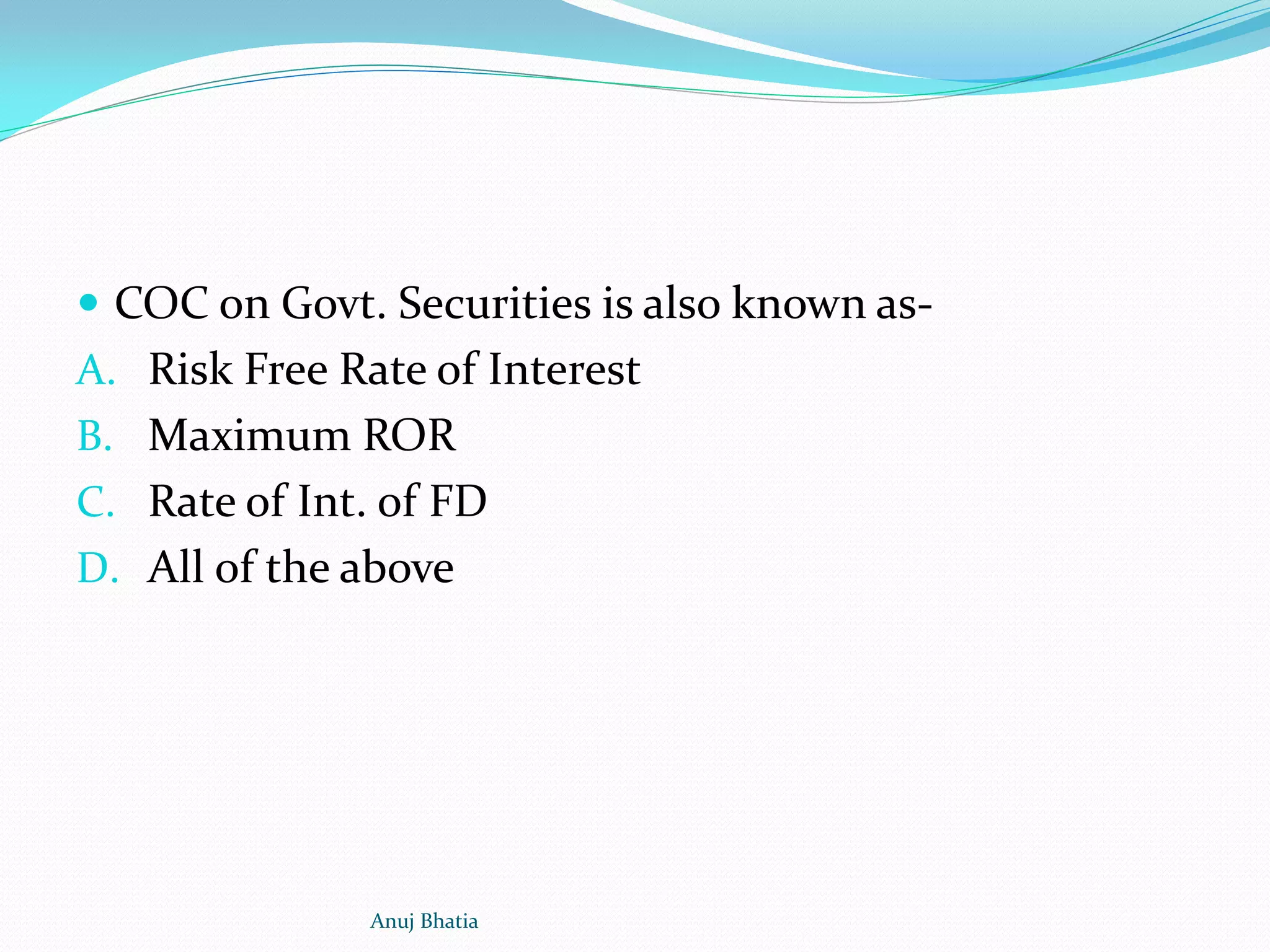  COC on Govt. Securities is also known as-
A. Risk Free Rate of Interest
B. Maximum ROR
C. Rate of Int. of FD
D. All of the above
Anuj Bhatia
 