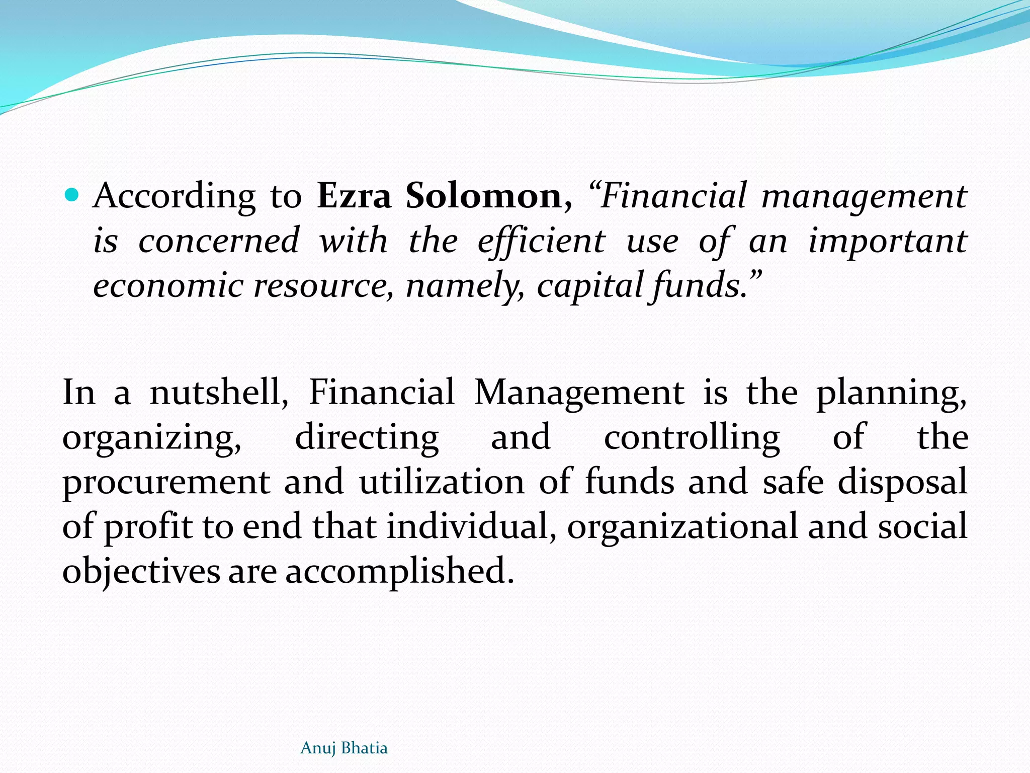  According to Ezra Solomon, “Financial management
is concerned with the efficient use of an important
economic resource, namely, capital funds.”
In a nutshell, Financial Management is the planning,
organizing, directing and controlling of the
procurement and utilization of funds and safe disposal
of profit to end that individual, organizational and social
objectives are accomplished.
Anuj Bhatia
 