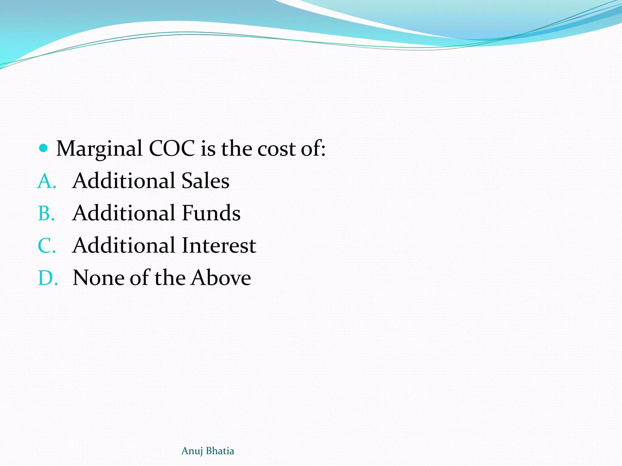  Marginal COC is the cost of:
A. Additional Sales
B. Additional Funds
C. Additional Interest
D. None of the Above
Anuj Bhatia
 
