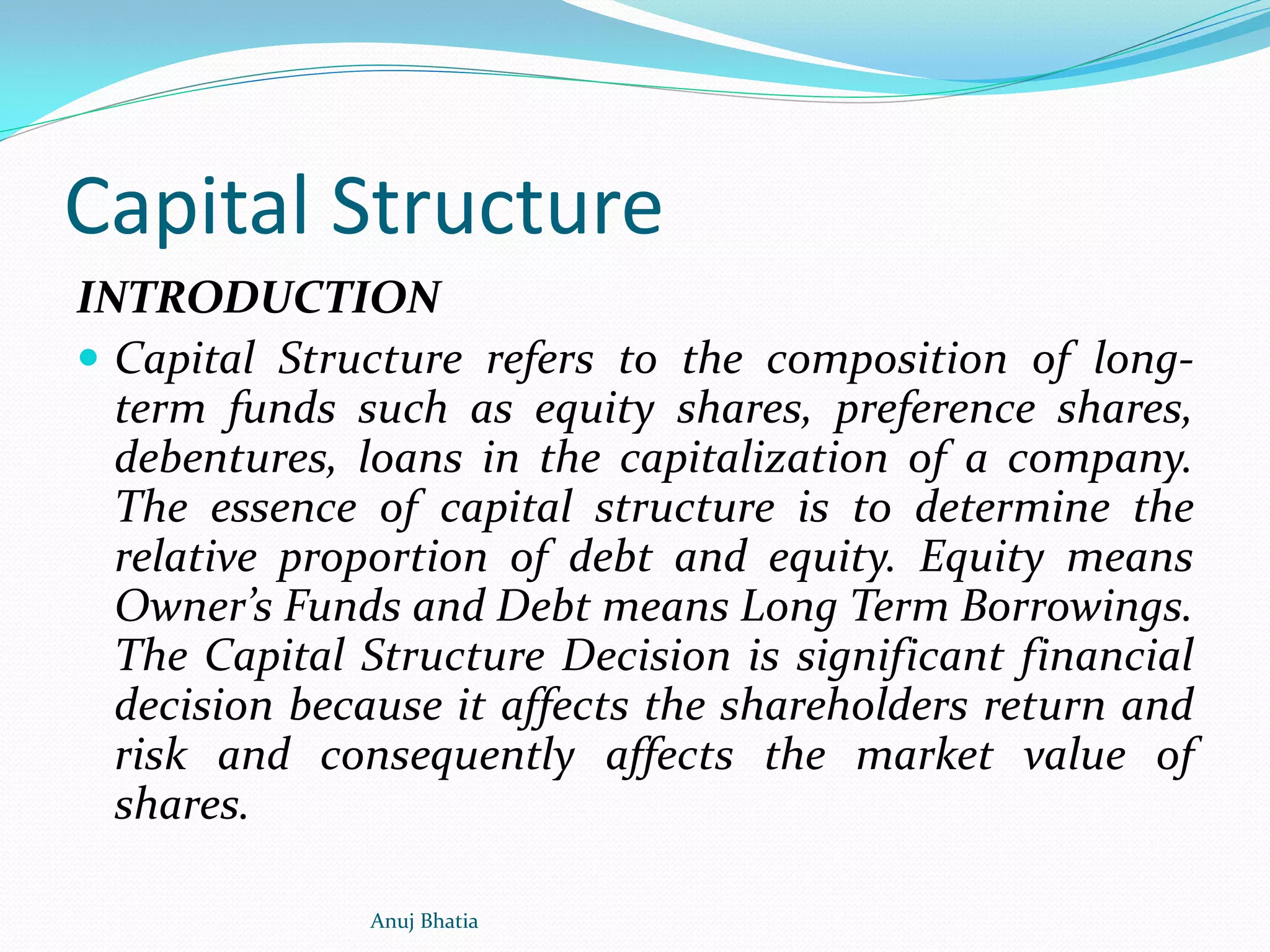 Capital Structure
INTRODUCTION
 Capital Structure refers to the composition of long-
term funds such as equity shares, preference shares,
debentures, loans in the capitalization of a company.
The essence of capital structure is to determine the
relative proportion of debt and equity. Equity means
Owner’s Funds and Debt means Long Term Borrowings.
The Capital Structure Decision is significant financial
decision because it affects the shareholders return and
risk and consequently affects the market value of
shares.
Anuj Bhatia
 