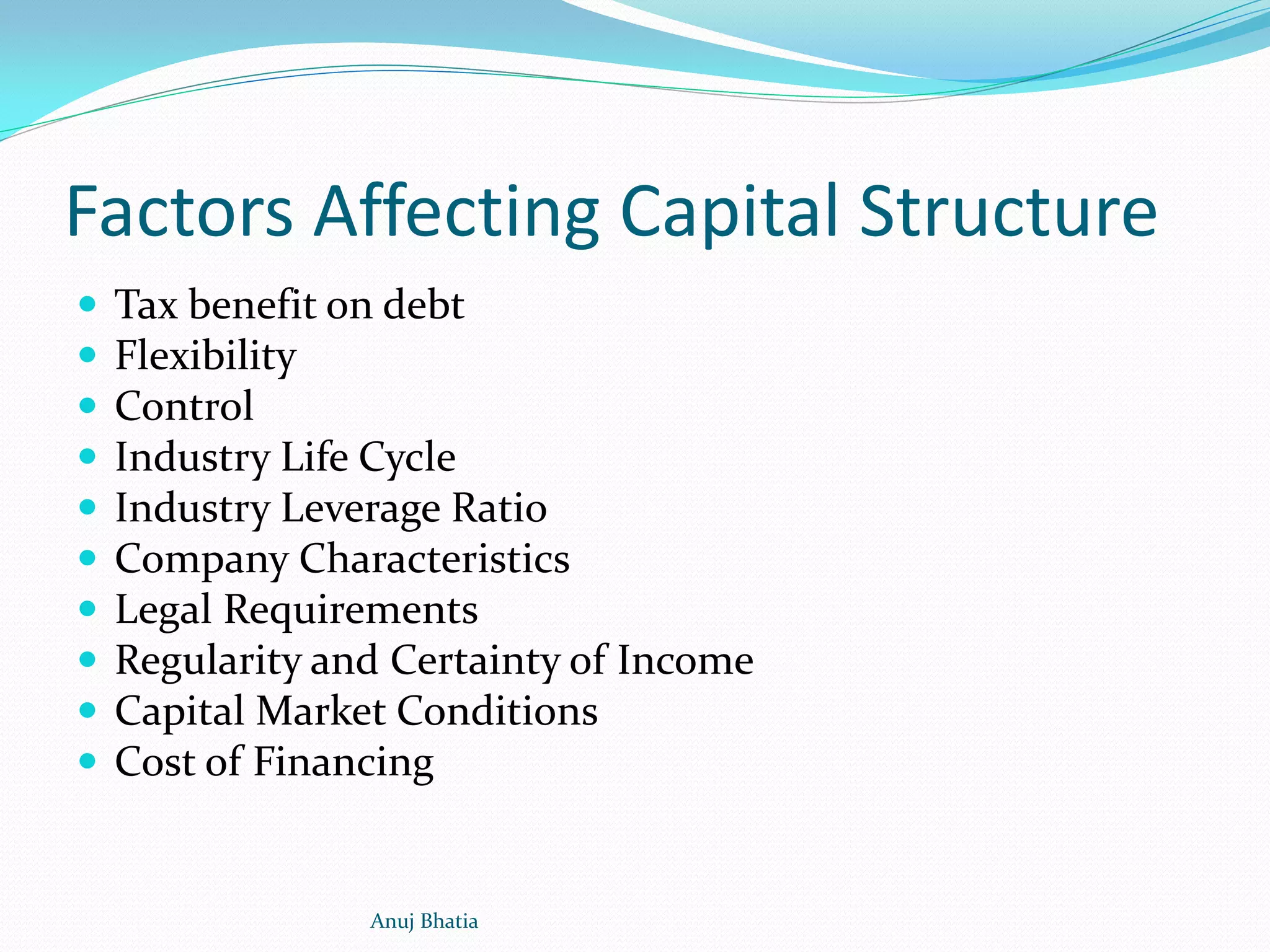 Factors Affecting Capital Structure
 Tax benefit on debt
 Flexibility
 Control
 Industry Life Cycle
 Industry Leverage Ratio
 Company Characteristics
 Legal Requirements
 Regularity and Certainty of Income
 Capital Market Conditions
 Cost of Financing
Anuj Bhatia
 
