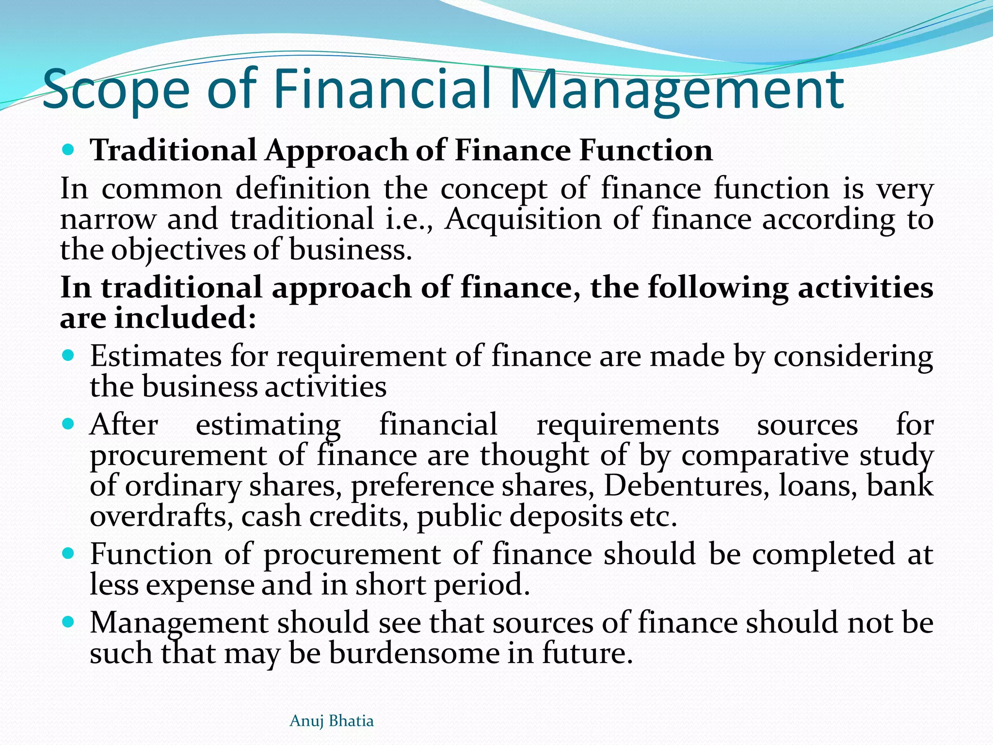 Scope of Financial Management
 Traditional Approach of Finance Function
In common definition the concept of finance function is very
narrow and traditional i.e., Acquisition of finance according to
the objectives of business.
In traditional approach of finance, the following activities
are included:
 Estimates for requirement of finance are made by considering
the business activities
 After estimating financial requirements sources for
procurement of finance are thought of by comparative study
of ordinary shares, preference shares, Debentures, loans, bank
overdrafts, cash credits, public deposits etc.
 Function of procurement of finance should be completed at
less expense and in short period.
 Management should see that sources of finance should not be
such that may be burdensome in future.
Anuj Bhatia
 