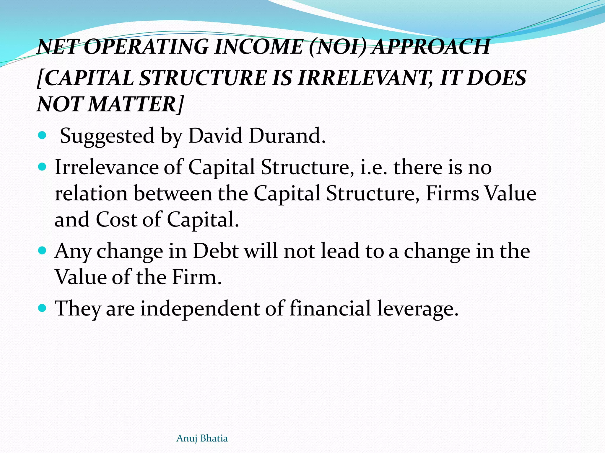 NET OPERATING INCOME (NOI) APPROACH
[CAPITAL STRUCTURE IS IRRELEVANT, IT DOES
NOT MATTER]
 Suggested by David Durand.
 Irrelevance of Capital Structure, i.e. there is no
relation between the Capital Structure, Firms Value
and Cost of Capital.
 Any change in Debt will not lead to a change in the
Value of the Firm.
 They are independent of financial leverage.
Anuj Bhatia
 