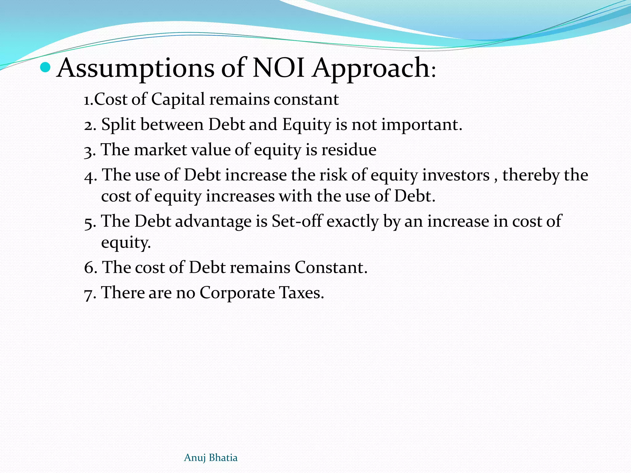  Assumptions of NOI Approach:
1.Cost of Capital remains constant
2. Split between Debt and Equity is not important.
3. The market value of equity is residue
4. The use of Debt increase the risk of equity investors , thereby the
cost of equity increases with the use of Debt.
5. The Debt advantage is Set-off exactly by an increase in cost of
equity.
6. The cost of Debt remains Constant.
7. There are no Corporate Taxes.
Anuj Bhatia
 