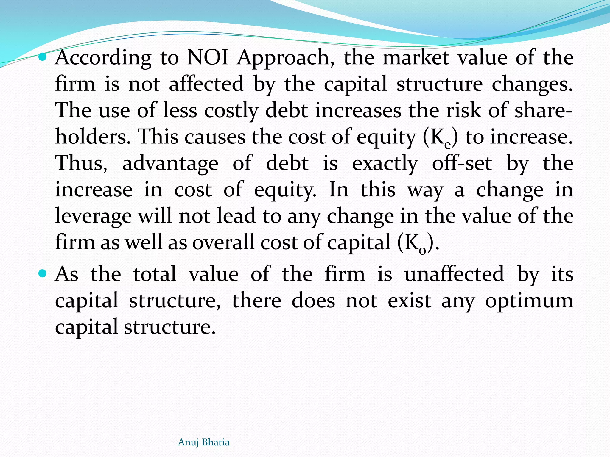  According to NOI Approach, the market value of the
firm is not affected by the capital structure changes.
The use of less costly debt increases the risk of share-
holders. This causes the cost of equity (Ke) to increase.
Thus, advantage of debt is exactly off-set by the
increase in cost of equity. In this way a change in
leverage will not lead to any change in the value of the
firm as well as overall cost of capital (Ko).
 As the total value of the firm is unaffected by its
capital structure, there does not exist any optimum
capital structure.
Anuj Bhatia
 