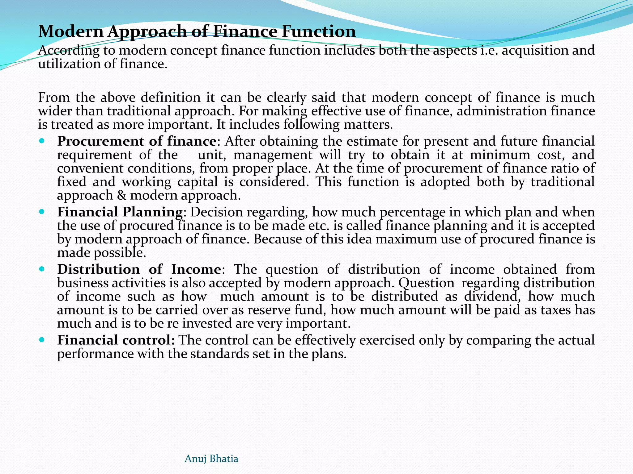 Modern Approach of Finance Function
According to modern concept finance function includes both the aspects i.e. acquisition and
utilization of finance.
From the above definition it can be clearly said that modern concept of finance is much
wider than traditional approach. For making effective use of finance, administration finance
is treated as more important. It includes following matters.
 Procurement of finance: After obtaining the estimate for present and future financial
requirement of the unit, management will try to obtain it at minimum cost, and
convenient conditions, from proper place. At the time of procurement of finance ratio of
fixed and working capital is considered. This function is adopted both by traditional
approach & modern approach.
 Financial Planning: Decision regarding, how much percentage in which plan and when
the use of procured finance is to be made etc. is called finance planning and it is accepted
by modern approach of finance. Because of this idea maximum use of procured finance is
made possible.
 Distribution of Income: The question of distribution of income obtained from
business activities is also accepted by modern approach. Question regarding distribution
of income such as how much amount is to be distributed as dividend, how much
amount is to be carried over as reserve fund, how much amount will be paid as taxes has
much and is to be re invested are very important.
 Financial control: The control can be effectively exercised only by comparing the actual
performance with the standards set in the plans.
Anuj Bhatia
 