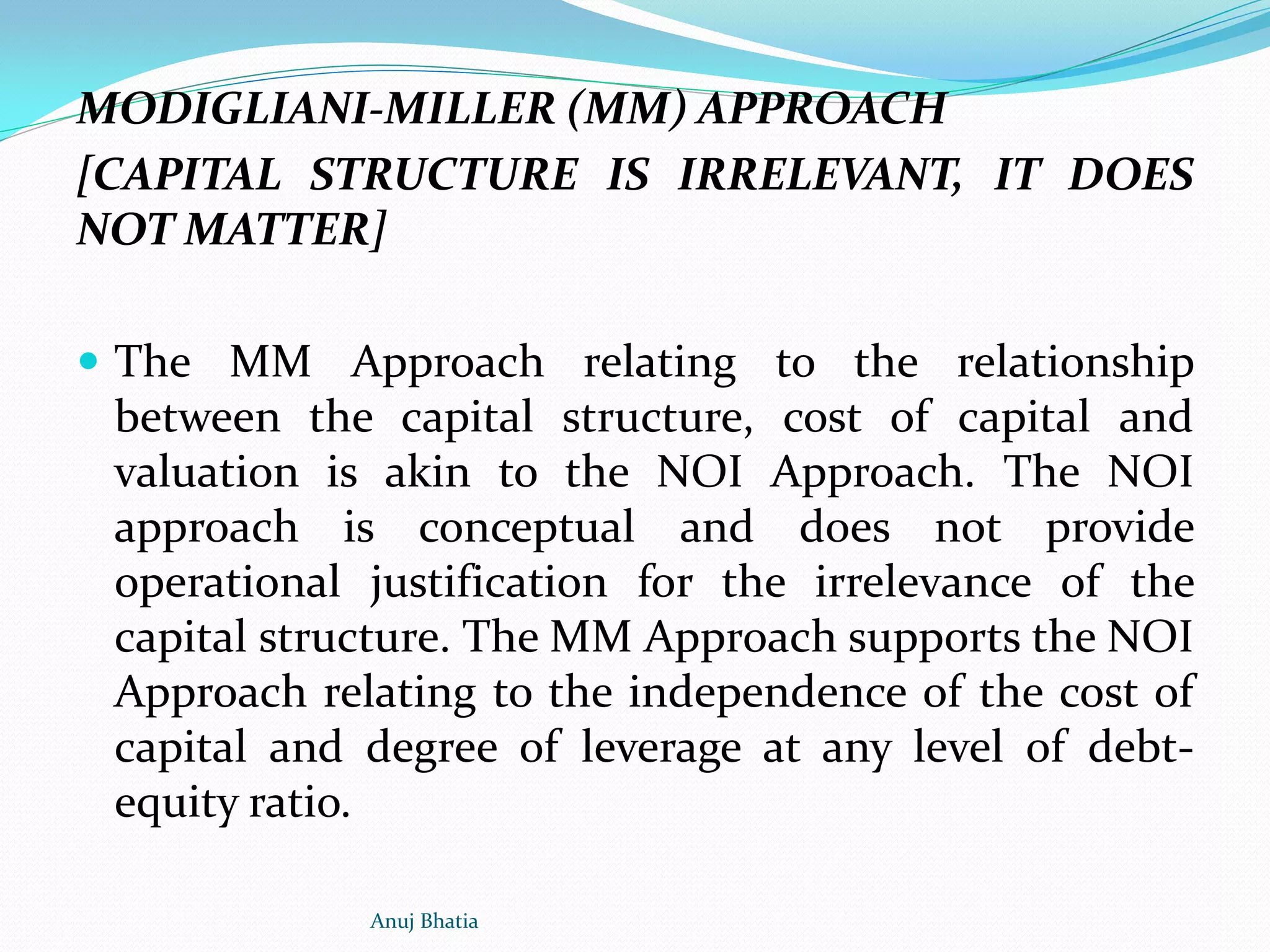 MODIGLIANI-MILLER (MM) APPROACH
[CAPITAL STRUCTURE IS IRRELEVANT, IT DOES
NOT MATTER]
 The MM Approach relating to the relationship
between the capital structure, cost of capital and
valuation is akin to the NOI Approach. The NOI
approach is conceptual and does not provide
operational justification for the irrelevance of the
capital structure. The MM Approach supports the NOI
Approach relating to the independence of the cost of
capital and degree of leverage at any level of debt-
equity ratio.
Anuj Bhatia
 