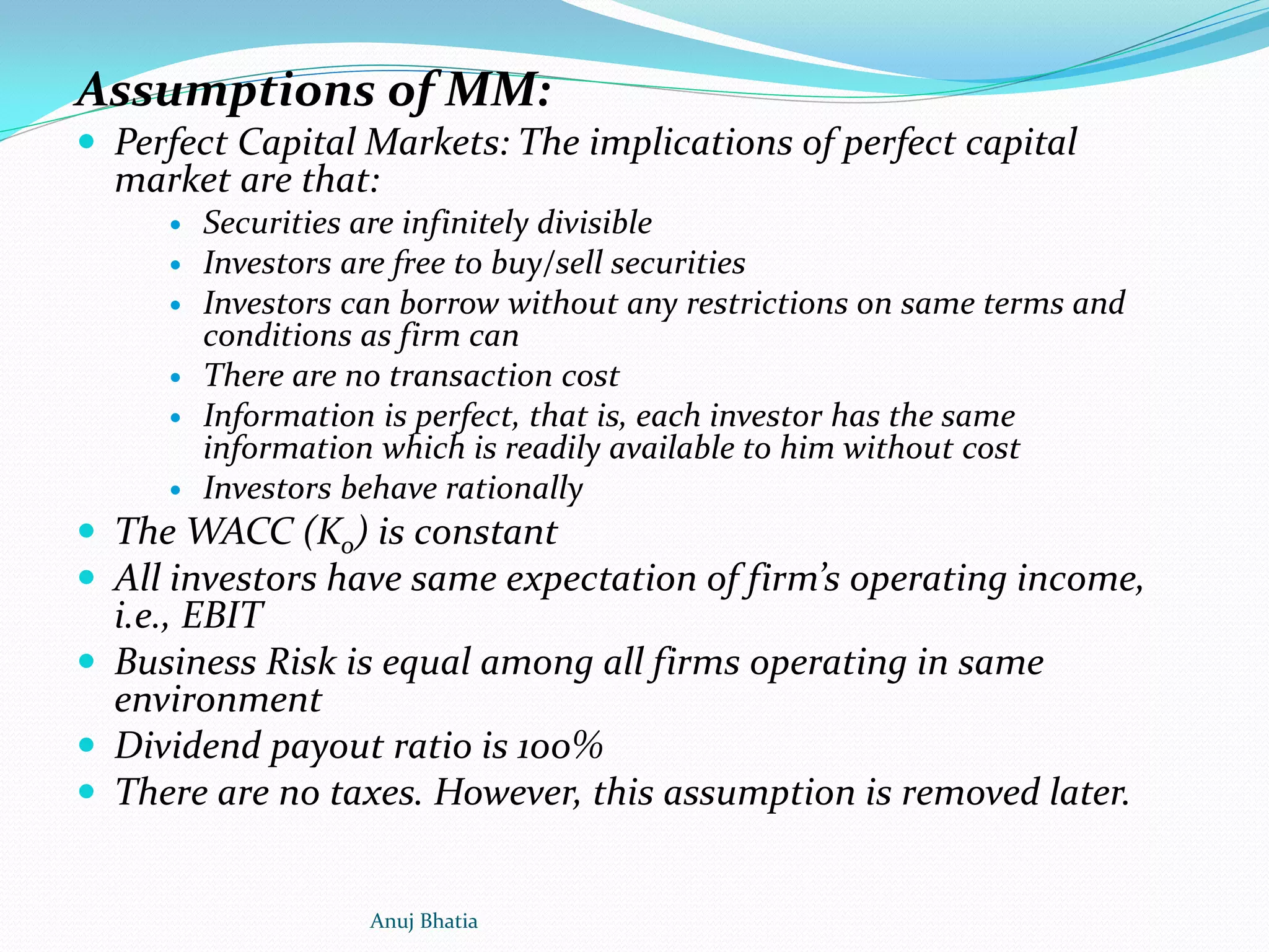 Assumptions of MM:
 Perfect Capital Markets: The implications of perfect capital
market are that:
 Securities are infinitely divisible
 Investors are free to buy/sell securities
 Investors can borrow without any restrictions on same terms and
conditions as firm can
 There are no transaction cost
 Information is perfect, that is, each investor has the same
information which is readily available to him without cost
 Investors behave rationally
 The WACC (Ko) is constant
 All investors have same expectation of firm’s operating income,
i.e., EBIT
 Business Risk is equal among all firms operating in same
environment
 Dividend payout ratio is 100%
 There are no taxes. However, this assumption is removed later.
Anuj Bhatia
 