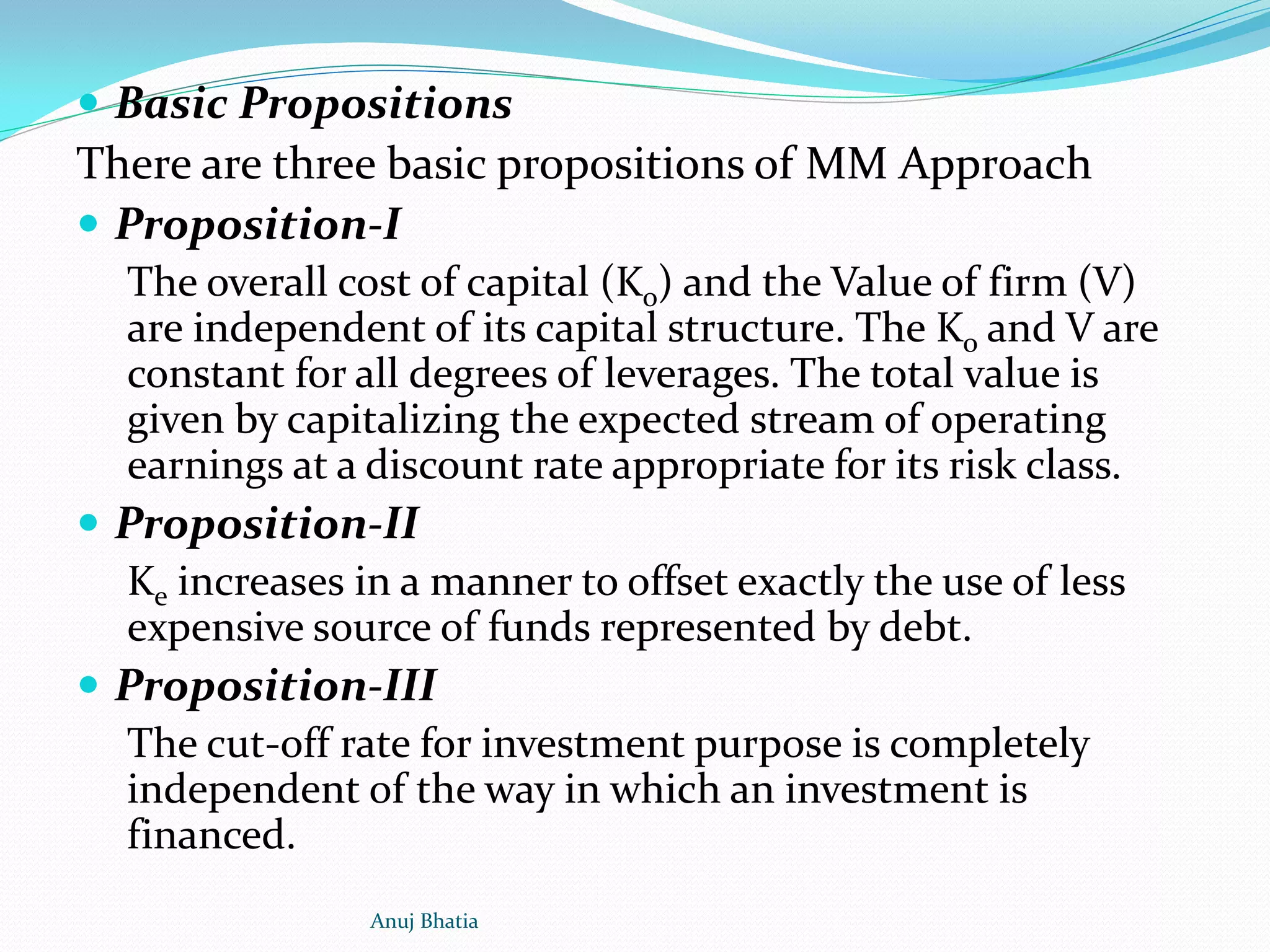  Basic Propositions
There are three basic propositions of MM Approach
 Proposition-I
The overall cost of capital (Ko) and the Value of firm (V)
are independent of its capital structure. The Ko and V are
constant for all degrees of leverages. The total value is
given by capitalizing the expected stream of operating
earnings at a discount rate appropriate for its risk class.
 Proposition-II
Ke increases in a manner to offset exactly the use of less
expensive source of funds represented by debt.
 Proposition-III
The cut-off rate for investment purpose is completely
independent of the way in which an investment is
financed.
Anuj Bhatia
 