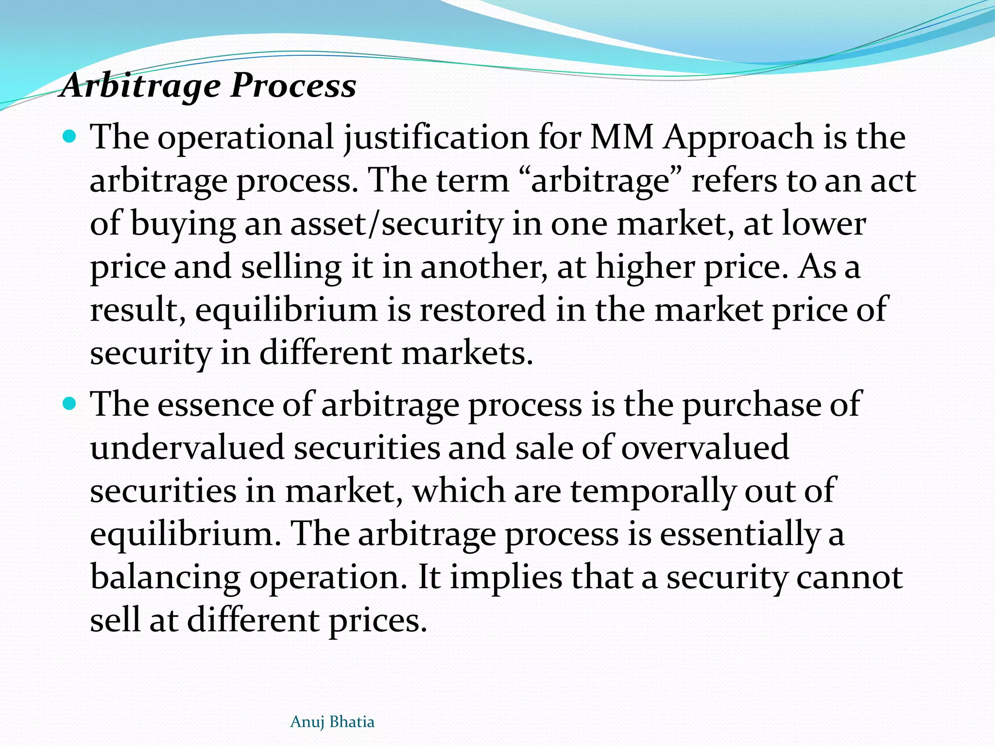 Arbitrage Process
 The operational justification for MM Approach is the
arbitrage process. The term “arbitrage” refers to an act
of buying an asset/security in one market, at lower
price and selling it in another, at higher price. As a
result, equilibrium is restored in the market price of
security in different markets.
 The essence of arbitrage process is the purchase of
undervalued securities and sale of overvalued
securities in market, which are temporally out of
equilibrium. The arbitrage process is essentially a
balancing operation. It implies that a security cannot
sell at different prices.
Anuj Bhatia
 