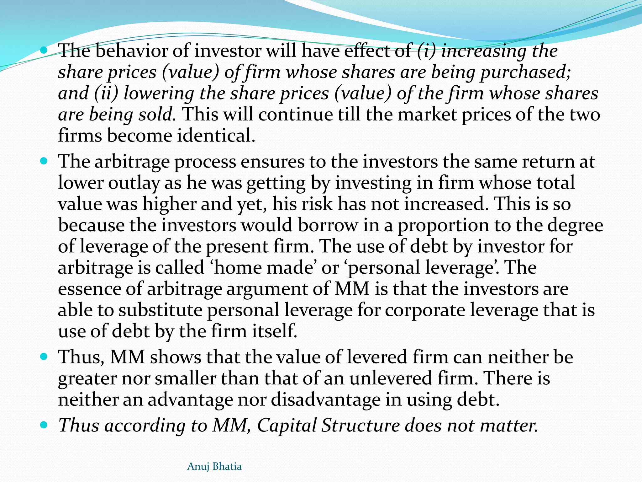  The behavior of investor will have effect of (i) increasing the
share prices (value) of firm whose shares are being purchased;
and (ii) lowering the share prices (value) of the firm whose shares
are being sold. This will continue till the market prices of the two
firms become identical.
 The arbitrage process ensures to the investors the same return at
lower outlay as he was getting by investing in firm whose total
value was higher and yet, his risk has not increased. This is so
because the investors would borrow in a proportion to the degree
of leverage of the present firm. The use of debt by investor for
arbitrage is called ‘home made’ or ‘personal leverage’. The
essence of arbitrage argument of MM is that the investors are
able to substitute personal leverage for corporate leverage that is
use of debt by the firm itself.
 Thus, MM shows that the value of levered firm can neither be
greater nor smaller than that of an unlevered firm. There is
neither an advantage nor disadvantage in using debt.
 Thus according to MM, Capital Structure does not matter.
Anuj Bhatia
 