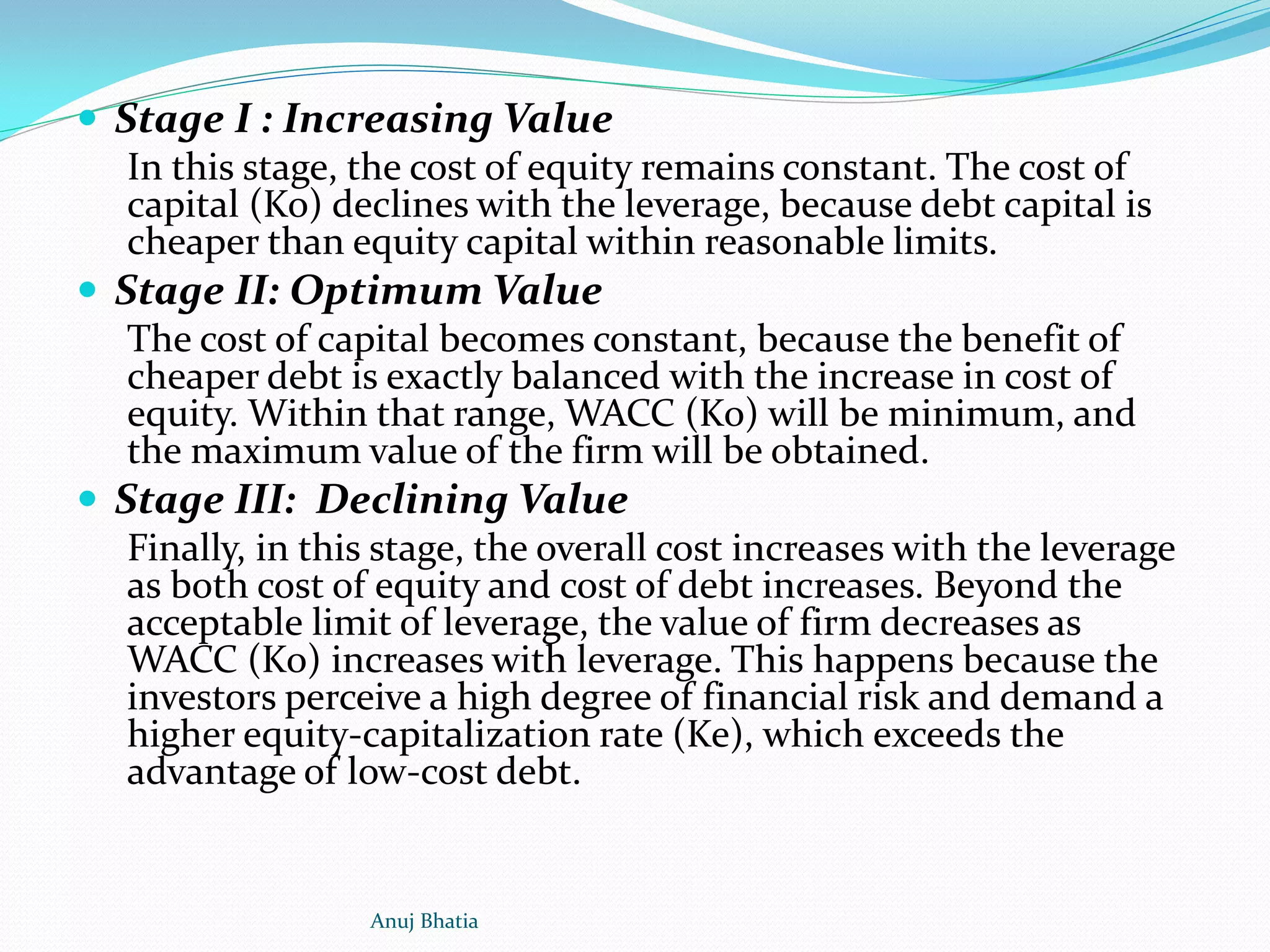 Stage I : Increasing Value
In this stage, the cost of equity remains constant. The cost of
capital (Ko) declines with the leverage, because debt capital is
cheaper than equity capital within reasonable limits.
 Stage II: Optimum Value
The cost of capital becomes constant, because the benefit of
cheaper debt is exactly balanced with the increase in cost of
equity. Within that range, WACC (Ko) will be minimum, and
the maximum value of the firm will be obtained.
 Stage III: Declining Value
Finally, in this stage, the overall cost increases with the leverage
as both cost of equity and cost of debt increases. Beyond the
acceptable limit of leverage, the value of firm decreases as
WACC (Ko) increases with leverage. This happens because the
investors perceive a high degree of financial risk and demand a
higher equity-capitalization rate (Ke), which exceeds the
advantage of low-cost debt.
Anuj Bhatia
 