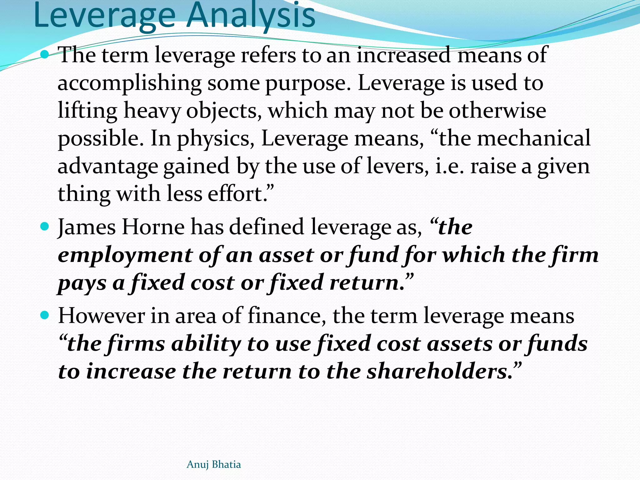 Leverage Analysis
 The term leverage refers to an increased means of
accomplishing some purpose. Leverage is used to
lifting heavy objects, which may not be otherwise
possible. In physics, Leverage means, “the mechanical
advantage gained by the use of levers, i.e. raise a given
thing with less effort.”
 James Horne has defined leverage as, “the
employment of an asset or fund for which the firm
pays a fixed cost or fixed return.”
 However in area of finance, the term leverage means
“the firms ability to use fixed cost assets or funds
to increase the return to the shareholders.”
Anuj Bhatia
 