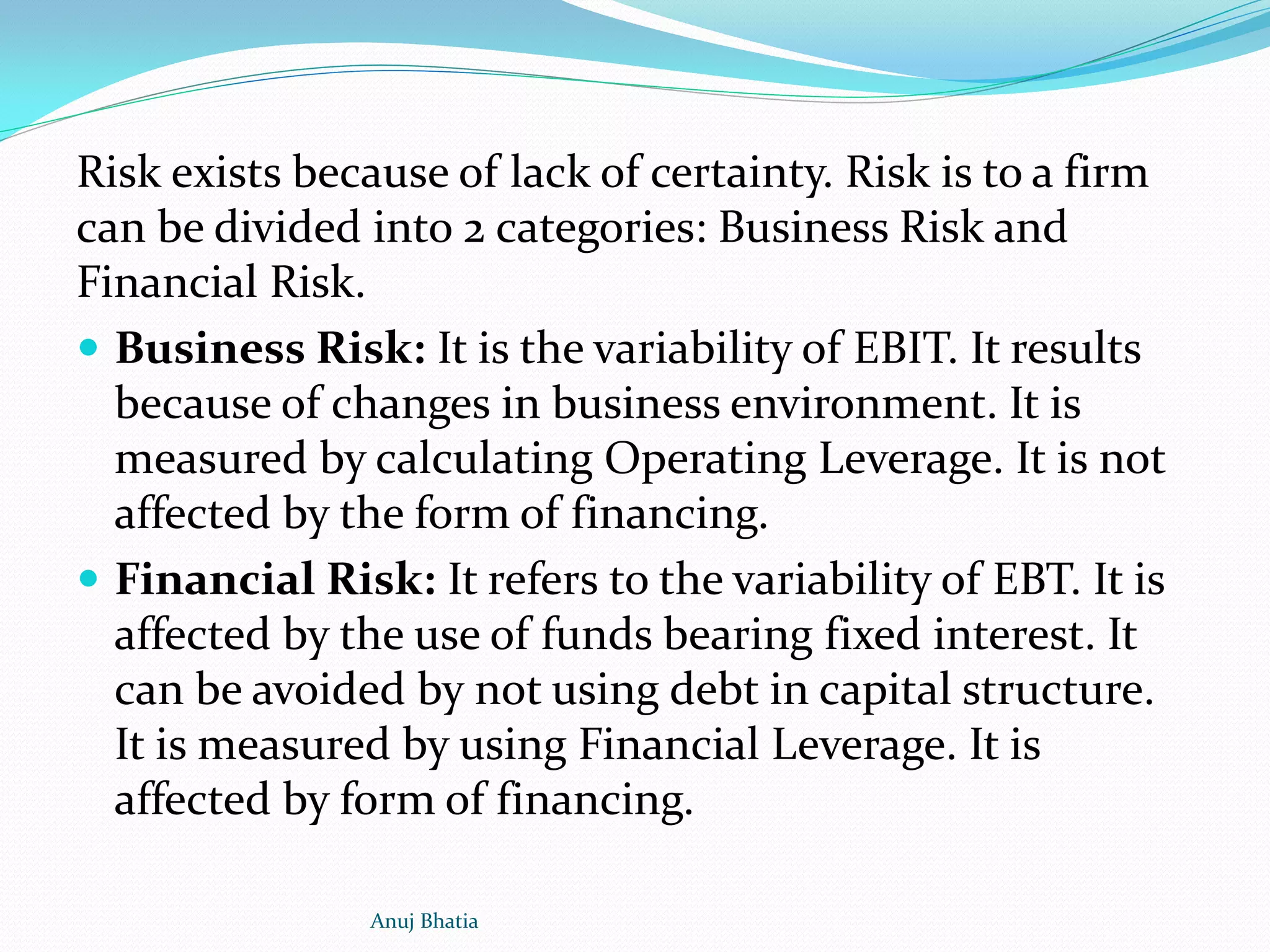 Risk exists because of lack of certainty. Risk is to a firm
can be divided into 2 categories: Business Risk and
Financial Risk.
 Business Risk: It is the variability of EBIT. It results
because of changes in business environment. It is
measured by calculating Operating Leverage. It is not
affected by the form of financing.
 Financial Risk: It refers to the variability of EBT. It is
affected by the use of funds bearing fixed interest. It
can be avoided by not using debt in capital structure.
It is measured by using Financial Leverage. It is
affected by form of financing.
Anuj Bhatia
 
