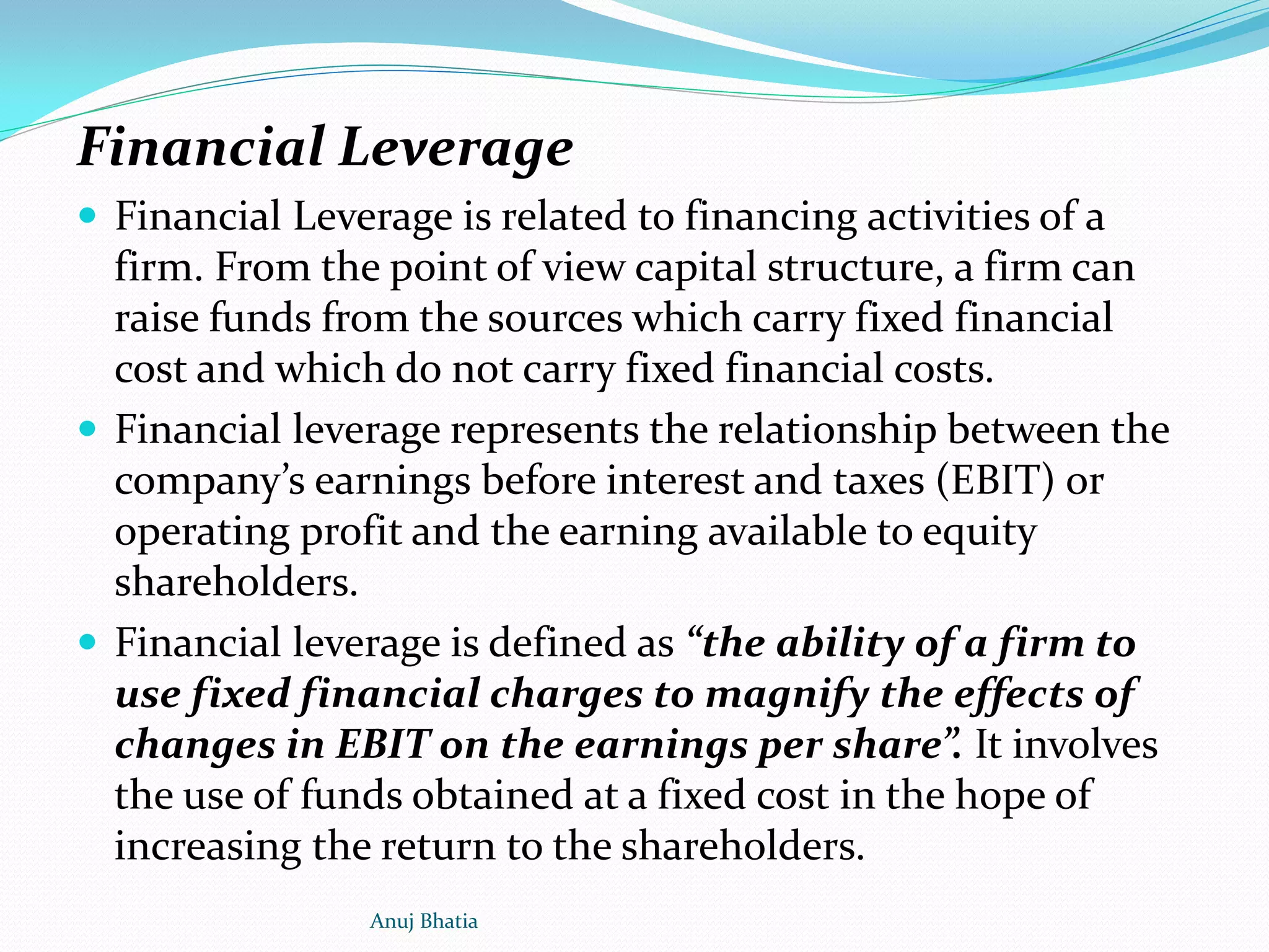 Financial Leverage
 Financial Leverage is related to financing activities of a
firm. From the point of view capital structure, a firm can
raise funds from the sources which carry fixed financial
cost and which do not carry fixed financial costs.
 Financial leverage represents the relationship between the
company’s earnings before interest and taxes (EBIT) or
operating profit and the earning available to equity
shareholders.
 Financial leverage is defined as “the ability of a firm to
use fixed financial charges to magnify the effects of
changes in EBIT on the earnings per share”. It involves
the use of funds obtained at a fixed cost in the hope of
increasing the return to the shareholders.
Anuj Bhatia
 