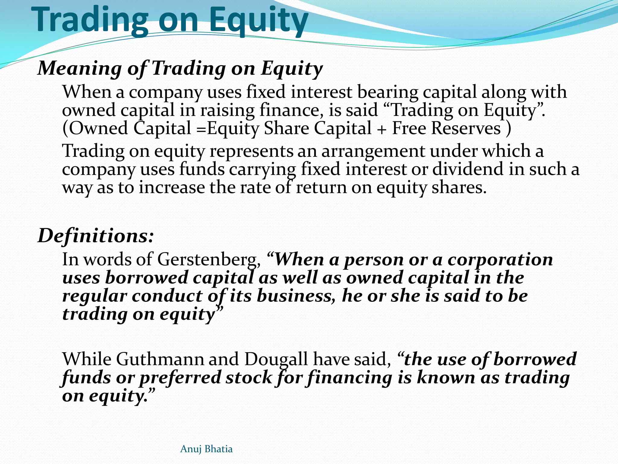 Trading on Equity
Meaning of Trading on Equity
When a company uses fixed interest bearing capital along with
owned capital in raising finance, is said “Trading on Equity”.
(Owned Capital =Equity Share Capital + Free Reserves )
Trading on equity represents an arrangement under which a
company uses funds carrying fixed interest or dividend in such a
way as to increase the rate of return on equity shares.
Definitions:
In words of Gerstenberg, “When a person or a corporation
uses borrowed capital as well as owned capital in the
regular conduct of its business, he or she is said to be
trading on equity”
While Guthmann and Dougall have said, “the use of borrowed
funds or preferred stock for financing is known as trading
on equity.”
Anuj Bhatia
 